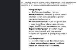 20. Hernández Sampieri, R., Fernández Collado, C., & Baptista Lucio, P. (2014). Metodología de la
investigación (6.ª ed.). McGraw-Hill Education. Capítulo 7. Concepción o elección del diseño de
investigación, p. 126. Contenido: Concepción o elección del diseño de investigación.
Principales tipos
Los diseños experimentales incluyen:
•Preexperimentos: tienen un grado de control
mínimo y suelen utilizarse como un primer
acercamiento al problema.
•Cuasiexperimentos: trabajan con grupos que
ya están formados o intactos; por ejemplo,
grupos determinados previamente por turnos.
•Experimentos “puros”: presentan mayor
control experimental, utilizan grupos de
comparación y pueden asignar participantes al
azar.
Objetivo principal
Los experimentos buscan determinar si una
variable independiente produce cambios o
efectos en una variable dependiente.
 