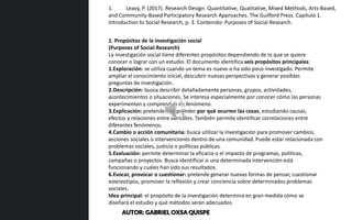 1. Propósitos de la investigación social
(Purposes of Social Research)
La investigación social tiene diferentes propósitos dependiendo de lo que se quiere
conocer o lograr con un estudio. El documento identifica seis propósitos principales:
1.Exploración: se utiliza cuando un tema es nuevo o ha sido poco investigado. Permite
ampliar el conocimiento inicial, descubrir nuevas perspectivas y generar posibles
preguntas de investigación.
2.Descripción: busca describir detalladamente personas, grupos, actividades,
acontecimientos o situaciones. Se interesa especialmente por conocer cómo las personas
experimentan y comprenden un fenómeno.
3.Explicación: pretende comprender por qué ocurren las cosas, estudiando causas,
efectos y relaciones entre variables. También permite identificar correlaciones entre
diferentes fenómenos.
4.Cambio o acción comunitaria: busca utilizar la investigación para promover cambios,
acciones sociales o intervenciones dentro de una comunidad. Puede estar relacionada con
problemas sociales, justicia o políticas públicas.
5.Evaluación: permite determinar la eficacia o el impacto de programas, políticas,
campañas o proyectos. Busca identificar si una determinada intervención está
funcionando y cuáles han sido sus resultados.
6.Evocar, provocar o cuestionar: pretende generar nuevas formas de pensar, cuestionar
estereotipos, promover la reflexión y crear conciencia sobre determinados problemas
sociales.
Idea principal: el propósito de la investigación determina en gran medida cómo se
diseñará el estudio y qué métodos serán adecuados.
1. Leavy, P. (2017). Research Design: Quantitative, Qualitative, Mixed Methods, Arts-Based,
and Community-Based Participatory Research Approaches. The Guilford Press. Capítulo 1.
Introduction to Social Research, p. 3. Contenido: Purposes of Social Research.
AUTOR: GABRIEL OXSA QUISPE
 