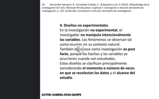 20. Hernández Sampieri, R., Fernández Collado, C., & Baptista Lucio, P. (2014). Metodología de la
investigación (6.ª ed.). McGraw-Hill Education. Capítulo 7. Concepción o elección del diseño de
investigación, p. 126. Contenido: Concepción o elección del diseño de investigación.
4. Diseños no experimentales
En la investigación no experimental, el
investigador no manipula intencionalmente
las variables. Los fenómenos se observan tal
como ocurren en su contexto natural.
También se conoce como investigación ex post
facto, porque los hechos y las variables ya
ocurrieron cuando son estudiados.
Estos diseños se clasifican principalmente
considerando el momento o número de veces
en que se recolectan los datos y el alcance del
estudio.
AUTOR: GABRIEL OXSA QUISPE
 