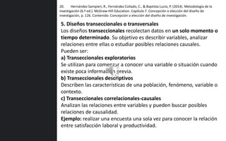 20. Hernández Sampieri, R., Fernández Collado, C., & Baptista Lucio, P. (2014). Metodología de la
investigación (6.ª ed.). McGraw-Hill Education. Capítulo 7. Concepción o elección del diseño de
investigación, p. 126. Contenido: Concepción o elección del diseño de investigación.
5. Diseños transeccionales o transversales
Los diseños transeccionales recolectan datos en un solo momento o
tiempo determinado. Su objetivo es describir variables, analizar
relaciones entre ellas o estudiar posibles relaciones causales.
Pueden ser:
a) Transeccionales exploratorios
Se utilizan para comenzar a conocer una variable o situación cuando
existe poca información previa.
b) Transeccionales descriptivos
Describen las características de una población, fenómeno, variable o
contexto.
c) Transeccionales correlacionales-causales
Analizan las relaciones entre variables y pueden buscar posibles
relaciones de causalidad.
Ejemplo: realizar una encuesta una sola vez para conocer la relación
entre satisfacción laboral y productividad.
 