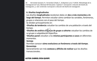 20. Hernández Sampieri, R., Fernández Collado, C., & Baptista Lucio, P. (2014). Metodología de la
investigación (6.ª ed.). McGraw-Hill Education. Capítulo 7. Concepción o elección del diseño de
investigación, p. 126. Contenido: Concepción o elección del diseño de investigación.
6. Diseños longitudinales
Los diseños longitudinales recolectan datos en dos o más momentos a lo
largo del tiempo. Permiten estudiar cómo cambian las variables, fenómenos,
grupos o relaciones con el paso del tiempo.
Se dividen principalmente en:
•Diseños de tendencia: estudian los cambios de una población a través del
tiempo.
•Diseños de análisis evolutivo de grupo o cohorte: estudian los cambios de
un grupo o subpoblación específica.
•Diseños panel: estudian a los mismos participantes o casos en diferentes
momentos.
Ventaja
Permiten conocer cómo evoluciona un fenómeno a través del tiempo.
Desventaja
Generalmente son más costosos y difíciles de realizar que los diseños
transeccionales.
AUTOR: GABRIEL OXSA QUISPE
 