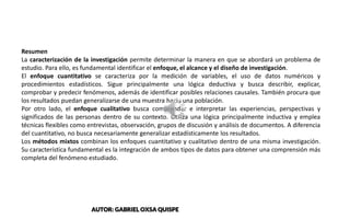 CENTER BANNER
Resumen
La caracterización de la investigación permite determinar la manera en que se abordará un problema de
estudio. Para ello, es fundamental identificar el enfoque, el alcance y el diseño de investigación.
El enfoque cuantitativo se caracteriza por la medición de variables, el uso de datos numéricos y
procedimientos estadísticos. Sigue principalmente una lógica deductiva y busca describir, explicar,
comprobar y predecir fenómenos, además de identificar posibles relaciones causales. También procura que
los resultados puedan generalizarse de una muestra hacia una población.
Por otro lado, el enfoque cualitativo busca comprender e interpretar las experiencias, perspectivas y
significados de las personas dentro de su contexto. Utiliza una lógica principalmente inductiva y emplea
técnicas flexibles como entrevistas, observación, grupos de discusión y análisis de documentos. A diferencia
del cuantitativo, no busca necesariamente generalizar estadísticamente los resultados.
Los métodos mixtos combinan los enfoques cuantitativo y cualitativo dentro de una misma investigación.
Su característica fundamental es la integración de ambos tipos de datos para obtener una comprensión más
completa del fenómeno estudiado.
AUTOR: GABRIEL OXSA QUISPE
 