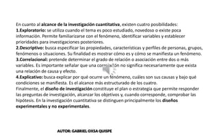 CENTER BANNER
En cuanto al alcance de la investigación cuantitativa, existen cuatro posibilidades:
1.Exploratorio: se utiliza cuando el tema es poco estudiado, novedoso o existe poca
información. Permite familiarizarse con el fenómeno, identificar variables y establecer
prioridades para investigaciones posteriores.
2.Descriptivo: busca especificar las propiedades, características y perfiles de personas, grupos,
fenómenos o situaciones. Su finalidad es mostrar cómo es y cómo se manifiesta un fenómeno.
3.Correlacional: pretende determinar el grado de relación o asociación entre dos o más
variables. Es importante señalar que una correlación no significa necesariamente que exista
una relación de causa y efecto.
4.Explicativo: busca explicar por qué ocurre un fenómeno, cuáles son sus causas y bajo qué
condiciones se manifiesta. Es el alcance más estructurado de los cuatro.
Finalmente, el diseño de investigación constituye el plan o estrategia que permite responder
las preguntas de investigación, alcanzar los objetivos y, cuando corresponde, comprobar las
hipótesis. En la investigación cuantitativa se distinguen principalmente los diseños
experimentales y no experimentales.
AUTOR: GABRIEL OXSA QUISPE
 