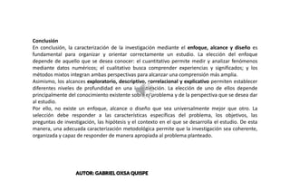 Conclusión
En conclusión, la caracterización de la investigación mediante el enfoque, alcance y diseño es
fundamental para organizar y orientar correctamente un estudio. La elección del enfoque
depende de aquello que se desea conocer: el cuantitativo permite medir y analizar fenómenos
mediante datos numéricos; el cualitativo busca comprender experiencias y significados; y los
métodos mixtos integran ambas perspectivas para alcanzar una comprensión más amplia.
Asimismo, los alcances exploratorio, descriptivo, correlacional y explicativo permiten establecer
diferentes niveles de profundidad en una investigación. La elección de uno de ellos depende
principalmente del conocimiento existente sobre el problema y de la perspectiva que se desea dar
al estudio.
Por ello, no existe un enfoque, alcance o diseño que sea universalmente mejor que otro. La
selección debe responder a las características específicas del problema, los objetivos, las
preguntas de investigación, las hipótesis y el contexto en el que se desarrolla el estudio. De esta
manera, una adecuada caracterización metodológica permite que la investigación sea coherente,
organizada y capaz de responder de manera apropiada al problema planteado.
AUTOR: GABRIEL OXSA QUISPE
 