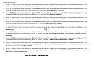 Referencias bibliográficas
1. Leavy, P. (2017). Research Design: Quantitative, Qualitative, Mixed Methods, Arts-Based, and Community-Based Participatory Research Approaches. The
Guilford Press. Capítulo 1. Introduction to Social Research, p. 3. Contenido: Purposes of Social Research.
2. Leavy, P. (2017). Research Design: Quantitative, Qualitative, Mixed Methods, Arts-Based, and Community-Based Participatory Research Approaches. The
Guilford Press. Capítulo 1. Introduction to Social Research, p. 8. Contenido: The Five Approaches to Research.
3. Leavy, P. (2017). Research Design: Quantitative, Qualitative, Mixed Methods, Arts-Based, and Community-Based Participatory Research Approaches. The
Guilford Press. Capítulo 1. Introduction to Social Research, p. 10. Contenido: The Elements of Research.
4. Leavy, P. (2017). Research Design: Quantitative, Qualitative, Mixed Methods, Arts-Based, and Community-Based Participatory Research Approaches. The
Guilford Press. Capítulo 1. Introduction to Social Research, p. 19. Contenido: Quantitative, Qualitative and Mixed Methods Research.
5. Leavy, P. (2017). Research Design: Quantitative, Qualitative, Mixed Methods, Arts-Based, and Community-Based Participatory Research Approaches. The
Guilford Press. Capítulo 4. Quantitative Research Design, p. 87. Contenido: Quantitative Research Design.
6. Leavy, P. (2017). Research Design: Quantitative, Qualitative, Mixed Methods, Arts-Based, and Community-Based Participatory Research Approaches. The
Guilford Press. Capítulo 4. Quantitative Research Design, pp. 92-93. Contenido: Research Purpose Statement, Research Questions or Hypotheses y The
Research Plan.
7. Leavy, P. (2017). Research Design: Quantitative, Qualitative, Mixed Methods, Arts-Based, and Community-Based Participatory Research Approaches. The
Guilford Press. Capítulo 5. Qualitative Research Design, pp. 124-128. Contenido: Qualitative Research Design, Research Purpose Statement y Research
Questions.
8. Leavy, P. (2017). Research Design: Quantitative, Qualitative, Mixed Methods, Arts-Based, and Community-Based Participatory Research Approaches. The
Guilford Press. Capítulo 5. Qualitative Research Design, pp. 128-133. Contenido: The Research Plan y Philosophical Statement.
9. Leavy, P. (2017). Research Design: Quantitative, Qualitative, Mixed Methods, Arts-Based, and Community-Based Participatory Research Approaches. The
Guilford Press. Capítulo 6. Mixed Methods Research Design, pp. 164-170. Contenido: Mixed Methods Research Design, Research Purpose Statement, Research
Questions and Hypotheses y The Research Plan.
10. Leavy, P. (2017). Research Design: Quantitative, Qualitative, Mixed Methods, Arts-Based, and Community-Based Participatory Research Approaches. The
Guilford Press. Capítulo 6. Mixed Methods Research Design, pp. 170-181. Contenido: Design and Methods of Data Collection, Sampling and Participants y Data
Analysis and Interpretation Strategies.
AUTOR: GABRIEL OXSA QUISPE
 