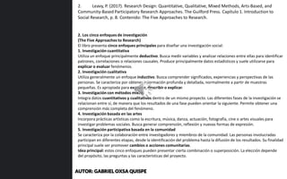 2. Los cinco enfoques de investigación
(The Five Approaches to Research)
El libro presenta cinco enfoques principales para diseñar una investigación social:
1. Investigación cuantitativa
Utiliza un enfoque principalmente deductivo. Busca medir variables y analizar relaciones entre ellas para identificar
patrones, correlaciones o relaciones causales. Produce principalmente datos estadísticos y suele utilizarse para
explicar o evaluar fenómenos.
2. Investigación cualitativa
Utiliza generalmente un enfoque inductivo. Busca comprender significados, experiencias y perspectivas de las
personas. Se caracteriza por obtener información profunda y detallada, normalmente a partir de muestras
pequeñas. Es apropiada para explorar, describir o explicar.
3. Investigación con métodos mixtos
Integra datos cuantitativos y cualitativos dentro de un mismo proyecto. Las diferentes fases de la investigación se
relacionan entre sí, de manera que los resultados de una fase pueden orientar la siguiente. Permite obtener una
comprensión más completa del fenómeno.
4. Investigación basada en las artes
Incorpora prácticas artísticas como la escritura, música, danza, actuación, fotografía, cine o artes visuales para
investigar problemas sociales. Busca generar comprensión, reflexión y nuevas formas de expresión.
5. Investigación participativa basada en la comunidad
Se caracteriza por la colaboración entre investigadores y miembros de la comunidad. Las personas involucradas
participan en diferentes etapas, desde la identificación del problema hasta la difusión de los resultados. Su finalidad
principal suele ser promover cambios o acciones comunitarias.
Idea principal: estos cinco enfoques pueden presentar cierta combinación o superposición. La elección depende
del propósito, las preguntas y las características del proyecto.
2. Leavy, P. (2017). Research Design: Quantitative, Qualitative, Mixed Methods, Arts-Based, and
Community-Based Participatory Research Approaches. The Guilford Press. Capítulo 1. Introduction to
Social Research, p. 8. Contenido: The Five Approaches to Research.
AUTOR: GABRIEL OXSA QUISPE
 
