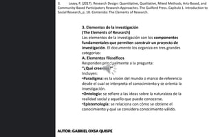 3. Elementos de la investigación
(The Elements of Research)
Los elementos de la investigación son los componentes
fundamentales que permiten construir un proyecto de
investigación. El documento los organiza en tres grandes
categorías:
A. Elementos filosóficos
Responden principalmente a la pregunta:
“¿Qué creemos?”
Incluyen:
•Paradigma: es la visión del mundo o marco de referencia
desde el cual se interpreta el conocimiento y se orienta la
investigación.
•Ontología: se refiere a las ideas sobre la naturaleza de la
realidad social y aquello que puede conocerse.
•Epistemología: se relaciona con cómo se obtiene el
conocimiento y qué se considera conocimiento válido.
3. Leavy, P. (2017). Research Design: Quantitative, Qualitative, Mixed Methods, Arts-Based, and
Community-Based Participatory Research Approaches. The Guilford Press. Capítulo 1. Introduction to
Social Research, p. 10. Contenido: The Elements of Research.
AUTOR: GABRIEL OXSA QUISPE
 