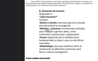 B. Elementos de la praxis
Responden a:
“¿Qué hacemos?”
Incluyen:
•Género o diseño: estructura general utilizada
para desarrollar la investigación.
•Métodos o prácticas: herramientas utilizadas
para recopilar o generar datos, como
entrevistas, cuestionarios u observación.
•Teoría: explicación de la realidad social
fundamentada en datos y que va más allá de
esos datos.
•Metodología: plan que establece cómo se
combinarán los diferentes elementos para
llevar a cabo la investigación.
3. Leavy, P. (2017). Research Design: Quantitative, Qualitative, Mixed Methods, Arts-Based, and
Community-Based Participatory Research Approaches. The Guilford Press. Capítulo 1. Introduction to
Social Research, p. 10. Contenido: The Elements of Research.
AUTOR: GABRIEL OXSA QUISPE
 