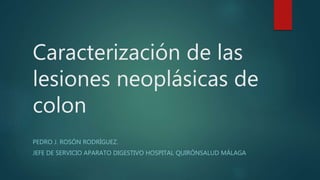 Caracterización de las
lesiones neoplásicas de
colon
PEDRO J. ROSÓN RODRÍGUEZ.
JEFE DE SERVICIO APARATO DIGESTIVO HOSPITAL QUIRÓNSALUD MÁLAGA
 