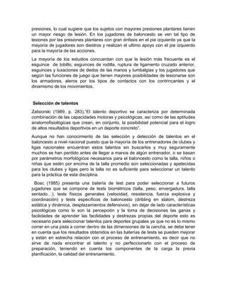 presiones, lo cual sugiere que los sujetos con mayores presiones plantares tienen
un mayor riesgo de lesión. En los jugadores de baloncesto se ven tal tipo de
lesiones por las presiones plantares con gran énfasis en el pie izquierdo ya que la
mayoría de jugadores son diestros y realizan el ultimo apoyo con el pie izquierdo
para la mayoría de las acciones.
La mayoría de los estudios concuerdan con que la lesión más frecuente es el
esguince de tobillo, esguinces de rodilla, ruptura de ligamento cruzado anterior,
esguinces y luxaciones de dedos de las manos y lumbalgias y los jugadores que
según las funciones de juego que tienen mayores posibilidades de lesionarse son
los armadores, aleros por los tipos de contactos con los contrincantes y el
dinamismo de los movimientos.
Selección de talentos
Zatsiorski (1989, p. 283),“El talento deportivo se caracteriza por determinada
combinación de las capacidades motoras y psicológicas, así como de las aptitudes
anatomofisiológicas que crean, en conjunto, la posibilidad potencial para el logro
de altos resultados deportivos en un deporte concreto”.
Aunque no han conocimiento de las selección y detección de talentos en el
baloncesto a nivel nacional puesto que la mayoría de los entrenadores de clubes y
ligas nacionales encuentran estos talentos sin buscarlos y muy seguramente
muchos se han perdido antes de llegar a manos de algún entrenador, o se basan
por parámetros morfológicos necesarios para el baloncesto como la talla, niños o
niñas que estén por encima de la talla promedio son seleccionadas y apetecidas
para los clubes y ligas pero la talla no es suficiente para seleccionar un talento
para la práctica de esta disciplina.
Bosc (1985) presenta una batería de test para poder seleccionar a futuros
jugadores que se compone de tests biométricos (talla, peso, envergadura, talla
sentado…), tests físicos generales (velocidad, resistencia, fuerza explosiva y
coordinación) y tests específicos de baloncesto (dribling en slalom, destreza
estática y dinámica, desplazamientos defensivos), sin dejar de lado características
psicológicas como lo son la percepción y la toma de decisiones las ganas y
facilidades de aprender las facilidades y destrezas propias del deporte esto es
necesario para seleccionar talentos para deportes grupales ya que no es lo mismo
correr en una pista a correr dentro de las dimensiones de la cancha, se debe tener
en cuenta que los resultados obtenidos en las baterías de tests se pueden mejorar
y están en estrecha relación con el proceso de entrenamiento, es decir que no
sirve de nada encontrar el talento y no perfeccionarlo con el proceso de
preparación, teniendo en cuenta los componentes de la carga la previa
planificación, la calidad del entrenamiento.
 