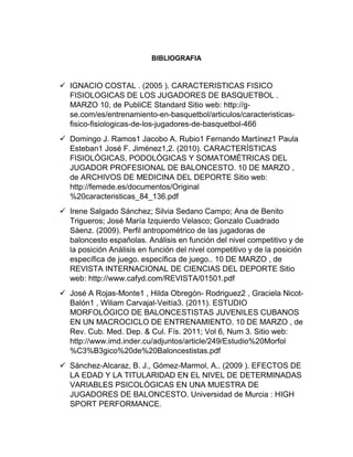 BIBLIOGRAFIA
 IGNACIO COSTAL . (2005 ). CARACTERISTICAS FISICO
FISIOLOGICAS DE LOS JUGADORES DE BASQUETBOL .
MARZO 10, de PubliCE Standard Sitio web: http://g-
se.com/es/entrenamiento-en-basquetbol/articulos/caracteristicas-
fisico-fisiologicas-de-los-jugadores-de-basquetbol-466
 Domingo J. Ramos1 Jacobo A. Rubio1 Fernando Martínez1 Paula
Esteban1 José F. Jiménez1,2. (2010). CARACTERÍSTICAS
FISIOLÓGICAS, PODOLÓGICAS Y SOMATOMÉTRICAS DEL
JUGADOR PROFESIONAL DE BALONCESTO. 10 DE MARZO ,
de ARCHIVOS DE MEDICINA DEL DEPORTE Sitio web:
http://femede.es/documentos/Original
%20caracteristicas_84_136.pdf
 Irene Salgado Sánchez; Silvia Sedano Campo; Ana de Benito
Trigueros; José María Izquierdo Velasco; Gonzalo Cuadrado
Sáenz. (2009). Perfil antropométrico de las jugadoras de
baloncesto españolas. Análisis en función del nivel competitivo y de
la posición Análisis en función del nivel competitivo y de la posición
específica de juego. específica de juego.. 10 DE MARZO , de
REVISTA INTERNACIONAL DE CIENCIAS DEL DEPORTE Sitio
web: http://www.cafyd.com/REVISTA/01501.pdf
 José A Rojas-Monte1 , Hilda Obregón- Rodriguez2 , Graciela Nicot-
Balón1 , Wiliam Carvajal-Veitía3. (2011). ESTUDIO
MORFOLÓGICO DE BALONCESTISTAS JUVENILES CUBANOS
EN UN MACROCICLO DE ENTRENAMIENTO. 10 DE MARZO , de
Rev. Cub. Med. Dep. & Cul. Fís. 2011; Vol 6, Num 3. Sitio web:
http://www.imd.inder.cu/adjuntos/article/249/Estudio%20Morfol
%C3%B3gico%20de%20Baloncestistas.pdf
 Sánchez-Alcaraz, B. J., Gómez-Marmol, A.. (2009 ). EFECTOS DE
LA EDAD Y LA TITULARIDAD EN EL NIVEL DE DETERMINADAS
VARIABLES PSICOLÓGICAS EN UNA MUESTRA DE
JUGADORES DE BALONCESTO. Universidad de Murcia : HIGH
SPORT PERFORMANCE.
 