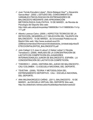  Juan Tomás Escudero López*, Gloria Balagué Gea** y Alexandre
Garcia-Mas*. (2002 ). ESTUDIO DEL CONOCIMIENTO DE
VARIABLES PSICOLÓGICAS EN ENTRENADORES DE
BALONCESTO MEDIANTE UNA APROXIMACIÓN
METODOLÓGICA CUALITATIVA. 10 DE MARZO , de Revista de
Psicología del Deporte Sitio web:
http://ddd.uab.cat/pub/revpsidep/19885636v11n1/19885636v11n1p
111.pdf
 Alberto Lorenzo Calvo. (2009 ). ASPECTOS TEORICOS DE LA
DETECCIÓN, DESARROLLO Y SELECCIÓN DEL TALENTO EN
BALONCESTO . 10 DE MARZO , de Universidad Politécnica de
Madrid Sitio web: http://www.euskadi.eus/r33-
2288/es/contenidos/informacion/kiroleskola/es_kirolesk/adjuntos/D
ETECCIONTALENTOS_BALONCESTO.pdf
 Julio Calleja1,2,3 Jose A Lekue1,2 Xabier Leibar1,2 Nicolás
Terrados4,5. (2008). ANÁLISIS DE LA CONCENTRACIÓN DE
LACTATO EN COMPETICIÓN EN JUGADORES
INTERNACIONALES JUNIOR DE BALONCESTO. ESPAÑA : LA
CONCENTRACIÓN DE LACTATO EN COMPETICIÓN.
 TODOROV I . (2000). HISTORIA DEL JUEGO DE BALONCESTO .
CALI COLOMBIA : I.U ESCUELA NACIONAL DEL DEPORTE .
 TSVETAN . (2006). TEORIA Y METODOLOGIA DEL
ENTRENAMIENTO DEPORTIVO . CALI : ESCUELA NACIONAL
DEL DEPORTE .
 ANA MILENAOROZCO CAÑAS . (2011). BALONCESTO . 10 DE
MARZO , de ESCUELA VIRTUAL DEL DEPORTE Sitio web:
http://es.slideshare.net/escuelavirtualdedeportes/baloncesto22
 
