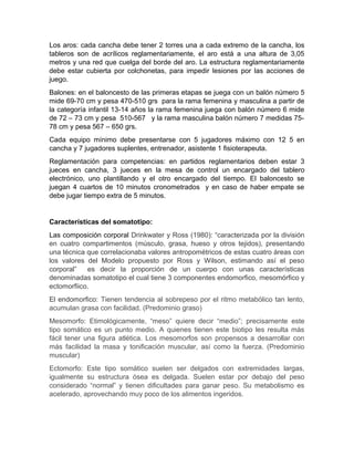 Los aros: cada cancha debe tener 2 torres una a cada extremo de la cancha, los
tableros son de acrílicos reglamentariamente, el aro está a una altura de 3,05
metros y una red que cuelga del borde del aro. La estructura reglamentariamente
debe estar cubierta por colchonetas, para impedir lesiones por las acciones de
juego.
Balones: en el baloncesto de las primeras etapas se juega con un balón número 5
mide 69-70 cm y pesa 470-510 grs para la rama femenina y masculina a partir de
la categoría infantil 13-14 años la rama femenina juega con balón número 6 mide
de 72 – 73 cm y pesa 510-567 y la rama masculina balón número 7 medidas 75-
78 cm y pesa 567 – 650 grs.
Cada equipo mínimo debe presentarse con 5 jugadores máximo con 12 5 en
cancha y 7 jugadores suplentes, entrenador, asistente 1 fisioterapeuta.
Reglamentación para competencias: en partidos reglamentarios deben estar 3
jueces en cancha, 3 jueces en la mesa de control un encargado del tablero
electrónico, uno plantillando y el otro encargado del tiempo. El baloncesto se
juegan 4 cuartos de 10 minutos cronometrados y en caso de haber empate se
debe jugar tiempo extra de 5 minutos.
Características del somatotipo:
Las composición corporal Drinkwater y Ross (1980): “caracterizada por la división
en cuatro compartimentos (músculo, grasa, hueso y otros tejidos), presentando
una técnica que correlacionaba valores antropométricos de estas cuatro áreas con
los valores del Modelo propuesto por Ross y Wilson, estimando así el peso
corporal” es decir la proporción de un cuerpo con unas características
denominadas somatotipo el cual tiene 3 componentes endomorfico, mesomórfico y
ectomorfiico.
El endomorfico: Tienen tendencia al sobrepeso por el ritmo metabólico tan lento,
acumulan grasa con facilidad. (Predominio graso)
Mesomorfo: Etimológicamente, “meso” quiere decir “medio”; precisamente este
tipo somático es un punto medio. A quienes tienen este biotipo les resulta más
fácil tener una figura atlética. Los mesomorfos son propensos a desarrollar con
más facilidad la masa y tonificación muscular, así como la fuerza. (Predominio
muscular)
Ectomorfo: Este tipo somático suelen ser delgados con extremidades largas,
igualmente su estructura ósea es delgada. Suelen estar por debajo del peso
considerado “normal” y tienen dificultades para ganar peso. Su metabolismo es
acelerado, aprovechando muy poco de los alimentos ingeridos.
 