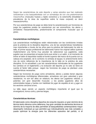 Según las características de este deporte y varias estudios que han realizado
caracterizan a los basquetbolistas con un somatotipo de con una predominancia
mesomorfica (músculos huesos y tejido conectivo) y la ectomorfia (linealidad o
prevalencia de la área de superficie sobre la masa corporal) es decir
mesoectomorfico.
Por sus características de juego se debe tener la caracterización por funciones de
juego los jugadores postes se caracterizan por ser ecomorficos, los aleros y
armadores mesoendomorfos, predominando el componente muscular que el
graso.
Características morfológicas:
Las características morfológicas están relacionadas con las condiciones innatas
para la práctica de la disciplina deportiva, una de las características hereditarias
mas importantes a través de los años para la práctica del baloncesto ha sido la
talla, el primer equipo profesional de baloncesto fueron los original celtics quienes
implementaron una forma muy peculiar de seleccionar sus jugadores, cada
jugador que se presentara al equipo tenía que entrar a un salón, si al momento de
entrar al salón el deportista rosaba el borde superior del marco de la puerta con su
cabeza era aceptado, de lo contrario no entraba al equipo; lo anteriormente dicho
nos da como referencia de la importancia de lo talla en la práctica de esta
disciplina. En la actualidad y por las características individuales de los jugadores
los cambios en el reglamento y la evolución del deporte ya no solo se tiene en
cuenta el factor talla porque según las funciones de juego se plantean unas
características necesarias.
Según las funciones de juego como armadores, aleros y postes tienen algunas
características morfológicas diferenciales, armadores con gran velocidad y gran
resistencia, no son tan altos en estatura; los aleros son jugadores veloces, y
potentes con gran desarrollo muscular, y los postes jugadores altos de
extremidades largas y fuertes con habilidad de jugar de espalda al aro y jugar en
los sectores cercanos al aro.
La talla sigue siendo un aspecto morfológico importante al igual que la
envergadura, tronco corto y piernas largas.
Características técnicas:
El baloncesto como disciplina deportiva de conjunto requiere un gran dominio de la
técnica tanto ofensiva como defensiva, hay gran cantidad de elementos técnicos el
dominio de la mayoría de ellos permitirán al basquetbolista contemporáneo mayor
desempeño individual ya que permitirá que individualmente sea más completo y
pueda optimizar la energía para los diferentes episodios del partido, si el
 