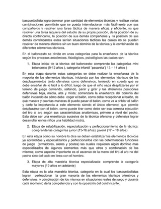 basquetbolista logra dominar gran cantidad de elementos técnicos y realizar varias
combinaciones permitirán que se pueda interrelacionar más fácilmente con sus
compañeros y resolver una tarea táctica de manera eficaz y eficiente, ya que
resolver una tarea requiere del estudio de su propia posición, de la posición de su
directo contrincante, la posición de sus demás compañeros y la posición de sus
demás contrincantes estas serían situaciones tácticas las cuales no se pueden
resolver de manera efectiva sin un buen dominio de la técnica y la combinación de
diferentes elementos técnicos.
En el baloncesto se divide en unas categorías para la enseñanza de la técnica
según los procesos anatómicos, fisiológicos, psicológicos las cuales son:
1. Etapa inicial de la técnica del baloncesto: comprende las categorías mini
baloncesto (9-12 años ), categoría infantil ¨pasarela¨( 13 – 14 años )
En esta etapa durante estas categorías se debe realizar la enseñanza de la
mayoría de los elementos técnicos, iniciando por los elementos técnicos de los
desplazamientos tanto ofensivos como defensivos, teniendo en cuenta que se
debe enseñar de lo fácil a lo difícil, luego de que el niño sepa desplazarse por el
terreno de juego corriendo, saltando, parar y girar y las diferentes posiciones
defensivas baja, media, alta y mixta; comenzara la enseñanza del dominio del
balón iniciando de cómo debe coger el balón, como debe recepcionar el balón, de
qué manera y cuantas maneras él puede pasar el balón, como va a driblar el balón
y darle la importancia a este elemento siendo el único elemento que permite
desplazarse con el balón, como puede tirar como debe ser esa correcta ejecución
del tiro al aro según sus características anatómicas, primero a nivel del pecho.
Esta debe ser una enseñanza sucesiva de la técnica ofensiva y defensiva lograr
desarrollar en los niños una habilidad motriz.
2. Etapa de estabilización, especialización y perfeccionamiento de la técnica:
comprende las categorías junior (15-16 años) juvenil (17 – 18 años)
En esta etapa como su nombre lo dice se deben estabilizar los elementos técnicos
ya aprendidos y especializarlos y perfeccionarlos con las determinadas funciones
de juego (armadores, aleros y postes) las cuales requieren algún dominio más
especializados de algunos elementos más que otros y combinación de los
mismos; como aspecto importante es el ascenso de la mano del tiro al aro no del
pecho sino del codo en línea con el hombro.
3. Etapa de alta maestría técnica especializada: comprende la categoría
mayores (19 años en adelante)
Esta etapa es la alta maestría técnica, categoría en la cual los basquetbolistas
logran perfeccionar la gran mayoría de los elementos técnicos ofensivos y
defensivos y combinación de los mismos en situaciones reales de juego y durante
cada momento de la competencia y con la oposición del contrincante.
 