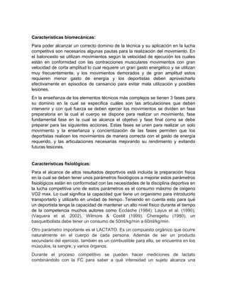 Características biomecánicas:
Para poder alcanzar un correcto dominio de la técnica y su aplicación en la lucha
competitiva son necesarios algunas pautas para la realización del movimiento. En
el baloncesto se utilizan movimientos según la velocidad de ejecución los cuales
están en conformidad con las contracciones musculares movimientos con gran
velocidad de corta amplitud lo cual requiere un gran gasto energético y se utilizan
muy frecuentemente, y los movimientos demorados y de gran amplitud estos
requieren menor gasto de energía y los deportistas deben aprovecharlo
efectivamente en episodios de cansancio para evitar mala utilización y posibles
lesiones.
En la enseñanza de los elementos técnicos más complejos se tienen 3 fases para
su dominio en la cual se especifica cuáles son las articulaciones que deben
intervenir y con qué fuerza se deben ejercer los movimientos se dividen en fase
preparatoria en la cual el cuerpo se dispone para realizar un movimiento, fase
fundamental fase en la cual se alcanza el objetivo y fase final como se debe
preparar para las siguientes acciones. Estas fases se unen para realizar un solo
movimiento y la enseñanza y concientización de las fases permiten que los
deportistas realicen los movimientos de manera correcta con el gasto de energía
requerido, y las articulaciones necesarias mejorando su rendimiento y evitando
futuras lesiones.
Características fisiológicas:
Para el alcance de altos resultados deportivos está incluida la preparación física
en la cual se deben tener unos parámetros fisiológicos a mejorar estos parámetros
fisiológicos están en conformidad con las necesidades de la disciplina deportiva en
la lucha competitiva uno de estos parámetros es el consumo máximo de oxigeno
VO2 max. Lo cual significa la capacidad que tiene un organismo para introducirlo
transportarlo y utilizarlo en unidad de tiempo. Teniendo en cuenta esto para que
un deportista tenga la capacidad de mantener un alto nivel físico durante el tiempo
de la competencia muchos autores como Ecclache (1984); Layus et al. (1990),
(Vaquera et al. 2002), Wilmore & Costill (1999), Cheregetiu (1980), un
basquetbolista debe tener un consumo de 50ml/kg/min a 60ml/kg/min.
Otro parámetro importante es el LACTATO. Es un compuesto orgánico que ocurre
naturalmente en el cuerpo de cada persona. Además de ser un producto
secundario del ejercicio, también es un combustible para ello, se encuentra en los
músculos, la sangre, y varios órganos.
Durante el proceso competitivo se pueden hacer mediciones de lactato
combinándolo con la FC para saber a qué intensidad un sujeto alcanza una
 