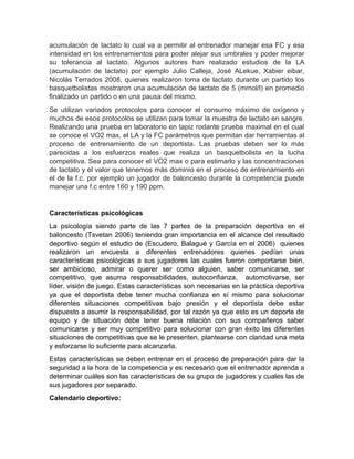 acumulación de lactato lo cual va a permitir al entrenador manejar esa FC y esa
intensidad en los entrenamientos para poder alejar sus umbrales y poder mejorar
su tolerancia al lactato. Algunos autores han realizado estudios de la LA
(acumulación de lactato) por ejemplo Julio Calleja, José ALekue, Xabier eibar,
Nicolás Terrados 2008, quienes realizaron toma de lactato durante un partido los
basquetbolistas mostraron una acumulación de lactato de 5 (mmol/l) en promedio
finalizado un partido o en una pausa del mismo.
Se utilizan variados protocolos para conocer el consumo máximo de oxígeno y
muchos de esos protocolos se utilizan para tomar la muestra de lactato en sangre.
Realizando una prueba en laboratorio en tapiz rodante prueba maximal en el cual
se conoce el VO2 max, el LA y la FC parámetros que permitan dar herramientas al
proceso de entrenamiento de un deportista. Las pruebas deben ser lo más
parecidas a los esfuerzos reales que realiza un basquetbolista en la lucha
competitiva. Sea para conocer el VO2 max o para estimarlo y las concentraciones
de lactato y el valor que tenemos más dominio en el proceso de entrenamiento en
el de la f.c. por ejemplo un jugador de baloncesto durante la competencia puede
manejar una f.c entre 160 y 190 ppm.
Características psicológicas
La psicología siendo parte de las 7 partes de la preparación deportiva en el
baloncesto (Tsvetan 2006) teniendo gran importancia en el alcance del resultado
deportivo según el estudio de (Escudero, Balagué y García en el 2006) quienes
realizaron un encuesta a diferentes entrenadores quienes pedían unas
características psicológicas a sus jugadores las cuales fueron comportarse bien,
ser ambicioso, admirar o querer ser como alguien, saber comunicarse, ser
competitivo, que asuma responsabilidades, autoconfianza, automotivarse, ser
líder, visión de juego. Estas características son necesarias en la práctica deportiva
ya que el deportista debe tener mucha confianza en sí mismo para solucionar
diferentes situaciones competitivas bajo presión y el deportista debe estar
dispuesto a asumir la responsabilidad, por tal razón ya que esto es un deporte de
equipo y de situación debe tener buena relación con sus compañeros saber
comunicarse y ser muy competitivo para solucionar con gran éxito las diferentes
situaciones de competitivas que se le presenten, plantearse con claridad una meta
y esforzarse lo suficiente para alcanzarla.
Estas características se deben entrenar en el proceso de preparación para dar la
seguridad a la hora de la competencia y es necesario que el entrenador aprenda a
determinar cuáles son las características de su grupo de jugadores y cuales las de
sus jugadores por separado.
Calendario deportivo:
 