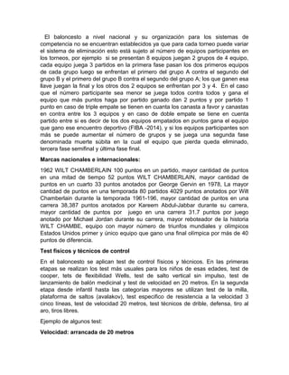El baloncesto a nivel nacional y su organización para los sistemas de
competencia no se encuentran establecidos ya que para cada torneo puede variar
el sistema de eliminación esto está sujeto al número de equipos participantes en
los torneos, por ejemplo si se presentan 8 equipos juegan 2 grupos de 4 equipo,
cada equipo juega 3 partidos en la primera fase pasan los dos primeros equipos
de cada grupo luego se enfrentan el primero del grupo A contra el segundo del
grupo B y el primero del grupo B contra el segundo del grupo A; los que ganen esa
llave juegan la final y los otros dos 2 equipos se enfrentan por 3 y 4. En el caso
que el número participante sea menor se juega todos contra todos y gana el
equipo que más puntos haga por partido ganado dan 2 puntos y por partido 1
punto en caso de triple empate se tienen en cuanta los canasta a favor y canastas
en contra entre los 3 equipos y en caso de doble empate se tiene en cuenta
partido entre si es decir de los dos equipos empatados en puntos gana el equipo
que gano ese encuentro deportivo (FIBA -2014), y si los equipos participantes son
más se puede aumentar el número de grupos y se juega una segunda fase
denominada muerte súbita en la cual el equipo que pierda queda eliminado,
tercera fase semifinal y última fase final.
Marcas nacionales e internacionales:
1962 WILT CHAMBERLAIN 100 puntos en un partido, mayor cantidad de puntos
en una mitad de tiempo 52 puntos WILT CHAMBERLAIN, mayor cantidad de
puntos en un cuarto 33 puntos anotados por George Gervin en 1978, La mayor
cantidad de puntos en una temporada 80 partidos 4029 puntos anotados por Wilt
Chamberlain durante la temporada 1961-196, mayor cantidad de puntos en una
carrera 38,387 puntos anotados por Kareem Abdul-Jabbar durante su carrera,
mayor cantidad de puntos por juego en una carrera 31.7 puntos por juego
anotado por Michael Jordan durante su carrera, mayor reboteador de la historia
WILT CHAMBE, equipo con mayor número de triunfos mundiales y olímpicos
Estados Unidos primer y único equipo que gano una final olímpica por más de 40
puntos de diferencia.
Test físicos y técnicos de control
En el baloncesto se aplican test de control físicos y técnicos. En las primeras
etapas se realizan los test más usuales para los niños de esas edades, test de
cooper, tets de flexibilidad Wells, test de salto vertical sin impulso, test de
lanzamiento de balón medicinal y test de velocidad en 20 metros. En la segunda
etapa desde infantil hasta las categorías mayores se utilizan test de la milla,
plataforma de saltos (avalakov), test especifico de resistencia a la velocidad 3
cinco líneas, test de velocidad 20 metros, test técnicos de drible, defensa, tiro al
aro, tiros libres.
Ejemplo de algunos test:
Velocidad: arrancada de 20 metros
 