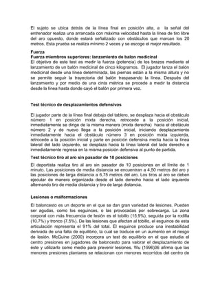 El sujeto se ubica detrás de la línea final en posición alta, a la señal del
entrenador realiza una arrancada con máxima velocidad hasta la línea de tiro libre
del aro opuesto, donde estará señalizado con obstáculos que marcan los 20
metros. Esta prueba se realiza mínimo 2 veces y se escoge el mejor resultado.
Fuerza
Fuerza miembros superiores: lanzamiento de balon medicinal
El objetivo de este test es medir la fuerza (potencia) de los brazos mediante el
lanzamiento de un balón medicinal de cinco kilogramos. El jugador lanza el balón
medicinal desde una línea determinada, las piernas están a la misma altura y no
se permite seguir la trayectoria del balón traspasando la línea. Después del
lanzamiento y por medio de una cinta métrica se procede a medir la distancia
desde la línea hasta donde cayó el balón por primera vez.
Test técnico de desplazamientos defensivos
El jugador parte de la línea final debajo del tablero, se desplaza hacia el obstáculo
número 1 en posición mixta derecha, retrocede a la posición inicial,
inmediatamente se dirige de la misma manera (mixta derecha) hacia el obstáculo
número 2 y de nuevo llega a la posición inicial, iniciando desplazamiento
inmediatamente hacia el obstáculo número 3 en posición mixta izquierda,
retrocede a la posición inicial y parte en posición defensiva media hacia la línea
lateral del lado izquierdo, se desplaza hacia la línea lateral del lado derecho e
inmediatamente regresa en la misma posición defensiva al punto de partida.
Test técnico tiro al aro sin pasador de 10 posiciones
El deportista realiza tiro al aro sin pasador de 10 posiciones en el límite de 1
minuto. Las posiciones de media distancia se encuentran a 4,50 metros del aro y
las posiciones de larga distancia a 6,75 metros del aro. Los tiros al aro se deben
ejecutar de manera organizada desde el lado derecho hacia el lado izquierdo
alternando tiro de media distancia y tiro de larga distancia.
Lesiones o malformaciones
El baloncesto es un deporte en el que se dan gran variedad de lesiones. Pueden
ser agudas, como los esguinces, o las provocadas por sobrecarga. La zona
corporal con más frecuencia de lesión es el tobillo (15.9%), seguida por la rodilla
(10.7%) y tronco (7.5%). De las lesiones que afectan al tobillo, el esguince de esta
articulación representa el 91% del total. El esguince produce una inestabilidad
derivada de una falta de equilibrio, la cual se traduce en un aumento en el riesgo
de lesión. McGuine (2000) incorpora un test de equilibrio en el que estudia el
centro presiones en jugadores de baloncesto para valorar el desplazamiento de
éste y utilizarlo como medio para prevenir lesiones. Wu (1996)36 afirma que las
menores presiones plantares se relacionan con menores recorridos del centro de
 