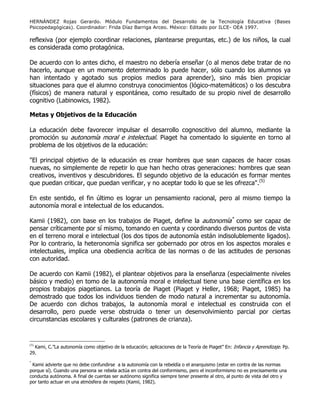 HERNÁNDEZ Rojas Gerardo. Módulo Fundamentos del Desarrollo de la Tecnología Educativa (Bases
Psicopedagógicas). Coordinador: Frida Díaz Barriga Arceo. México: Editado por ILCE- OEA 1997.
reflexiva (por ejemplo coordinar relaciones, plantearse preguntas, etc.) de los niños, la cual
es considerada como protagónica.
De acuerdo con lo antes dicho, el maestro no debería enseñar (o al menos debe tratar de no
hacerlo, aunque en un momento determinado lo puede hacer, sólo cuando los alumnos ya
han intentado y agotado sus propios medios para aprender), sino más bien propiciar
situaciones para que el alumno construya conocimientos (lógico-matemáticos) o los descubra
(físicos) de manera natural y espontánea, como resultado de su propio nivel de desarrollo
cognitivo (Labinowics, 1982).
Metas y Objetivos de la Educación
La educación debe favorecer impulsar el desarrollo cognoscitivo del alumno, mediante la
promoción su autonomía moral e intelectual. Piaget ha comentado lo siguiente en torno al
problema de los objetivos de la educación:
"El principal objetivo de la educación es crear hombres que sean capaces de hacer cosas
nuevas, no simplemente de repetir lo que han hecho otras generaciones: hombres que sean
creativos, inventivos y descubridores. El segundo objetivo de la educación es formar mentes
que puedan criticar, que puedan verificar, y no aceptar todo lo que se les ofrezca".(5)
En este sentido, el fin último es lograr un pensamiento racional, pero al mismo tiempo la
autonomía moral e intelectual de los educandos.
Kamii (1982), con base en los trabajos de Piaget, define la autonomía*
como ser capaz de
pensar críticamente por sí mismo, tomando en cuenta y coordinando diversos puntos de vista
en el terreno moral e intelectual (los dos tipos de autonomía están indisolublemente ligados).
Por lo contrario, la heteronomía significa ser gobernado por otros en los aspectos morales e
intelectuales, implica una obediencia acrítica de las normas o de las actitudes de personas
con autoridad.
De acuerdo con Kamii (1982), el plantear objetivos para la enseñanza (especialmente niveles
básico y medio) en tomo de la autonomía moral e intelectual tiene una base científica en los
propios trabajos piagetianos. La teoría de Piaget (Piaget y Heller, 1968; Piaget, 1985) ha
demostrado que todos los individuos tienden de modo natural a incrementar su autonomía.
De acuerdo con dichos trabajos, la autonomía moral e intelectual es construida con el
desarrollo, pero puede verse obstruida o tener un desenvolvimiento parcial por ciertas
circunstancias escolares y culturales (patrones de crianza).
(5)
Kami, C.”La autonomía como objetivo de la educación; aplicaciones de la Teoría de Piaget” En: Infancia y Aprendizaje. Pp.
29.
*
Kamii advierte que no debe confundirse a la autonomía con la rebeldía o el anarquismo (estar en contra de las normas
porque sí). Cuando una persona se rebela actúa en contra del conformismo, pero el inconformismo no es precisamente una
conducta autónoma. A final de cuentas ser autónomo significa siempre tener presente al otro, al punto de vista del otro y
por tanto actuar en una atmósfera de respeto (Kamii, 1982).
 