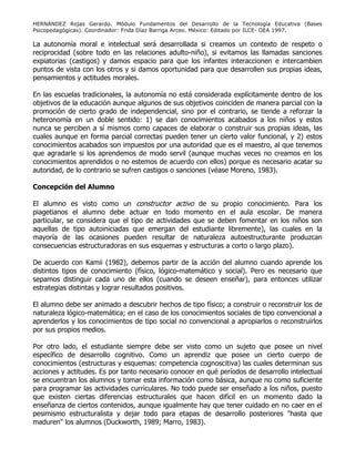 HERNÁNDEZ Rojas Gerardo. Módulo Fundamentos del Desarrollo de la Tecnología Educativa (Bases
Psicopedagógicas). Coordinador: Frida Díaz Barriga Arceo. México: Editado por ILCE- OEA 1997.
La autonomía moral e intelectual será desarrollada si creamos un contexto de respeto o
reciprocidad (sobre todo en las relaciones adulto-niño), si evitamos las llamadas sanciones
expiatorias (castigos) y damos espacio para que los infantes interaccionen e intercambien
puntos de vista con los otros y si damos oportunidad para que desarrollen sus propias ideas,
pensamientos y actitudes morales.
En las escuelas tradicionales, la autonomía no está considerada explícitamente dentro de los
objetivos de la educación aunque algunos de sus objetivos coinciden de manera parcial con la
promoción de cierto grado de independencial, sino por el contrario, se tiende a reforzar la
heteronomía en un doble sentido: 1) se dan conocimientos acabados a los niños y estos
nunca se perciben a sí mismos como capaces de elaborar o construir sus propias ideas, las
cuales aunque en forma parcial correctas pueden tener un cierto valor funcional, y 2) estos
conocimientos acabados son impuestos por una autoridad que es el maestro, al que tenemos
que agradarle si los aprendemos de modo servil (aunque muchas veces no creamos en los
conocimientos aprendidos o no estemos de acuerdo con ellos) porque es necesario acatar su
autoridad, de lo contrario se sufren castigos o sanciones (véase Moreno, 1983).
Concepción del Alumno
El alumno es visto como un constructor activo de su propio conocimiento. Para los
piagetianos el alumno debe actuar en todo momento en el aula escolar. De manera
particular, se considera que el tipo de actividades que se deben fomentar en los niños son
aquellas de tipo autoiniciadas que emergan del estudiante libremente), las cuales en la
mayoría de las ocasiones pueden resultar de naturaleza autoestructurante produzcan
consecuencias estructuradoras en sus esquemas y estructuras a corto o largo plazo).
De acuerdo con Kamii (1982), debemos partir de la acción del alumno cuando aprende los
distintos tipos de conocimiento (físico, lógico-matemático y social). Pero es necesario que
sepamos distinguir cada uno de ellos (cuando se deseen enseñar), para entonces utilizar
estrategias distintas y lograr resultados positivos.
El alumno debe ser animado a descubrir hechos de tipo físico; a construir o reconstruir los de
naturaleza lógico-matemática; en el caso de los conocimientos sociales de tipo convencional a
aprenderlos y los conocimientos de tipo social no convencional a apropiarlos o reconstruirlos
por sus propios medios.
Por otro lado, el estudiante siempre debe ser visto como un sujeto que posee un nivel
específico de desarrollo cognitivo. Como un aprendiz que posee un cierto cuerpo de
conocimientos (estructuras y esquemas: competencia cognoscitiva) las cuales determinan sus
acciones y actitudes. Es por tanto necesario conocer en qué períodos de desarrollo intelectual
se encuentran los alumnos y tomar esta información como básica, aunque no como suficiente
para programar las actividades curriculares. No todo puede ser enseñado a los niños, puesto
que existen ciertas diferencias estructurales que hacen difícil en un momento dado la
enseñanza de ciertos contenidos, aunque igualmente hay que tener cuidado en no caer en el
pesimismo estructuralista y dejar todo para etapas de desarrollo posteriores "hasta que
maduren" los alumnos (Duckworth, 1989; Marro, 1983).
 