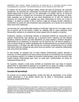 HERNÁNDEZ Rojas Gerardo. Módulo Fundamentos del Desarrollo de la Tecnología Educativa (Bases
Psicopedagógicas). Coordinador: Frida Díaz Barriga Arceo. México: Editado por ILCE- OEA 1997.
En relación con los escritos de Piaget (1985), existen dos tipos de sanciones: las sanciones
expiatorias y las sanciones por reciprocidad. Las primeras son aquellas donde no existe una
relación lógica entre la acción que va a ser sancionada y la sanción; esto es, el vínculo es
totalmente arbitrario e impuesto por una persona con autoridad. Estas sanciones, es obvio,
están asociadas con el fomento de una moral heterónoma en el niño. En cambio las
sanciones por reciprocidad*
son aquellas que están relacionadas en forma con el acto a
castigar y su efecto es ayudar al niño a construir reglas de conducta morales mediante la
coordinación de puntos de vista (finalmente esta coordinación, es la fuente de la autonomía
tanto moral como intelectual).
Las sanciones por reciprocidad están basadas en la llamada "regla de oro" (no hagas a otro lo
que no quieras que te sea hecho) y deben ser utilizadas sólo en casos necesarios como
hemos dicho, siempre en un ambiente de mutuo respeto entre el maestro y el alumno.
Finalmente, respecto a la formación docente, es importante también ser congruente con la
posición constructivista. Esto significa que si queremos formar maestros con esta filosofía
educativa, debemos permitir que ellos abandonen sus viejos papeles y prácticas educativas
tradicionales (en la enseñanza, la interacción con los alumnos, etc.) de manera paulatina, y
crear al mismo tiempo los medios apropiados para el entrenamiento en las nuevas funciones
constructivistas, y así lograr que ellos asuman por convicción autoconstruida (no por simple
información sobre las ventajas de esta nueva forma de enseñar o por imposición institucional)
esta nueva forma de enseñar.
En este sentido. es necesario que el nuevo maestro constructivista explore, descubra y
construya, en forma paulatina una nueva manera de pensar en la enseñanza (con la asesoría
de una persona experta o un modelo de formación constructivista), pues de lo contrario, sólo
acatará órdenes institucionales para cubrir un cierto plan "constructivista" sin actuar en
congruencia directa con él.
Por supuesto, respecto a este punto, también es importante decir que luego el maestro
deberá tener la oportunidad de participar en el diseño de sus planes de trabajo y prácticas
docentes, enriqueciéndolas con su propia creatividad y vivencias particulares.
Concepto del Aprendizaje
De acuerdo con la postura psicogenética, existen dos tipos de aprendizaje: el de sentido
amplio (desarrollo) y el de sentido estricto (por de datos e informaciones puntuales,
aprendizaje propiamente dicho).
*
Piaget distinguió seis tipos de sanciones por reciprocidad: 1) hacer al niño lo que nos ha hecho; 2) consecuencias directas o
materiales del acto; 3) exclusión temporal del grupo; 4) la restitución; 5) expresión de disgusto; 4) quitar el objeto que ha
maltratado. Cada una de ellas puede ser aplicable a distintas circunstancias y en esencia están basadas en que después de la
realización de la mala conducta, los niños aprendan a considerar el punto de vista de los otros (los cuales usualmente se ven
afectados por el comportamiento del infante).
 