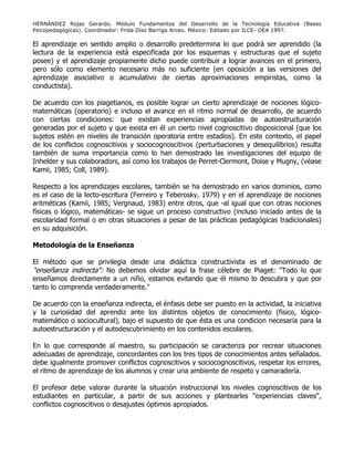HERNÁNDEZ Rojas Gerardo. Módulo Fundamentos del Desarrollo de la Tecnología Educativa (Bases
Psicopedagógicas). Coordinador: Frida Díaz Barriga Arceo. México: Editado por ILCE- OEA 1997.
El aprendizaje en sentido amplio o desarrollo predetermina lo que podrá ser aprendido (la
lectura de la experiencia está especificada por los esquemas y estructuras que el sujeto
posee) y el aprendizaje propiamente dicho puede contribuir a lograr avances en el primero,
pero sólo como elemento necesario más no suficiente (en oposición a las versiones del
aprendizaje asociativo o acumulativo de ciertas aproximaciones empiristas, como la
conductista).
De acuerdo con los piagetianos, es posible lograr un cierto aprendizaje de nociones lógico-
matemáticas (operatorio) e incluso el avance en el ritmo normal de desarrollo, de acuerdo
con ciertas condiciones: que existan experiencias apropiadas de autoestructuración
generadas por el sujeto y que exista en él un cierto nivel cognoscitivo disposicional (que los
sujetos estén en niveles de transición operatoria entre estadios). En este contexto, el papel
de los conflictos cognoscitivos y sociocognoscitivos (perturbaciones y desequilibrios) resulta
también de suma importancia como lo han demostrado las investigaciones del equipo de
Inhelder y sus colaboradors, así como los trabajos de Perret-Clermont, Doise y Mugny, (véase
Kamii, 1985; Coll, 1989).
Respecto a los aprendizajes escolares, también se ha demostrado en varios dominios, como
es el caso de la lecto-escritura (Ferreiro y Teberosky, 1979) y en el aprendizaje de nociones
aritméticas (Kamii, 1985; Vergnaud, 1983) entre otros, que -al igual que con otras nociones
físicas o lógico, matemáticas- se sigue un proceso constructivo (incluso iniciado antes de la
escolaridad formal o en otras situaciones a pesar de las prácticas pedagógicas tradicionales)
en su adquisición.
Metodología de la Enseñanza
El método que se privilegia desde una didáctica constructivista es el denominado de
"enseñanza indirecta": No debemos olvidar aquí la frase célebre de Piaget: "Todo lo que
enseñamos directamente a un niño, estamos evitando que él mismo lo descubra y que por
tanto lo comprenda verdaderamente."
De acuerdo con la enseñanza indirecta, el énfasis debe ser puesto en la actividad, la iniciativa
y la curiosidad del aprendiz ante los distintos objetos de conocimiento (fisico, lógico-
matemático o sociocultural), bajo el supuesto de que ésta es una condicion necesaria para la
autoestructuración y el autodescubrimiento en los contenidos escolares.
En lo que corresponde al maestro, su participación se caracteriza por recrear situaciones
adecuadas de aprendizaje, concordantes con los tres tipos de conocimientos antes señalados.
debe igualmente promover conflictos cognoscitivos y sociocognoscitivos, respetar los errores,
el ritmo de aprendizaje de los alumnos y crear una ambiente de respeto y camaradería.
El profesor debe valorar durante la situación instruccional los niveles cognoscitivos de los
estudiantes en particular, a partir de sus acciones y plantearles "experiencias claves",
conflictos cognoscitivos o desajustes óptimos apropiados.
 