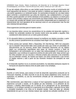 HERNÁNDEZ Rojas Gerardo. Módulo Fundamentos del Desarrollo de la Tecnología Educativa (Bases
Psicopedagógicas). Coordinador: Frida Díaz Barriga Arceo. México: Editado por ILCE- OEA 1997.
El uso del método crítico-clínico en este ámbito puede favorecer mucho el conocimiento del
nivel cognoscitivo del alumno, o del grado de avance o hipótesis que poseen ellos acerca de
una noción operatoria o un contenido escolar. Se recomienda al maestro de una clase (sobre
algún contenido o procedimiento) que antes de impartirla, vea cuidadosamente a un grupo
de niños cuando aprenden (en forma individual si fuera posible) y se observe a sí mismo para
conocer cómo procede a adquirir ese conocimiento que desea enseñar. Esto redunda tanto en
un manejo más sensible del método (como instrumento indispensable para la exploración y el
entendimiento del nivel operatorio de los alumnos) como en una comprensión más fina del
acto individual del aprendizaje.
Otras sugerencias concretas para el maestro serían:
1) Los docentes deben conocer las características de los estadios del desarrollo cognitivo y
analizar los contenidos escolares tan cercana mente como sea posible a aquellos. Esta
consideración debe tomarse con un cierto grado de laxitud.
2) En educación básica es conveniente empezar la enseñanza con objetos concretos, y partir
de ellos construir paulatinamente los conceptos hasta llegar a los más abstractos.
3) Varios autores (por ejemplo. Block y Papacostas, S/f; Diaz-Barriga, 1987) han propuesto
que la situación instruccional debe verse guiada por ciclos que inician en actividades de
descubrimiento por los alumnos, donde estos interactúan libremente con los objetos
según sus concepciones espontáneas para pasar de manera sucesiva a fases de
formalización o de confrontación con un saber más institucionalizado. El corolario que se
desprende y que constituye la sugerencia práctica de este punto sería: dejar primero que
los niños procedan con sus recursos e intereses propios para acercarse a los contenidos
que se pretenden enseñar, de manera que logren una cierta comprensión o que formen
un bagaje nocional y sólo a partir de ese momento introducir los conceptos de nivel
formal.
4) El desarrollo cognitivo no es un proceso acumulativo. Su naturaleza jerárquica requiere la
formación de esquemas básicos antes de poder pasar a los complejos.
Evaluación
Durante un cierto tiempo, para evaluar el nivel de desarrollo cognoscitivo producido por la
instrucción impartida, se había recurrido al uso de las tareas piagetianas como recurso de
evaluación; no obstante, su uso fue severamente criticado por ser antieconómico y poco
informativo.
Más recientemente, para determinar y evaluar el nivel cognoscitivo logrado después de una
experiencia curricular o escolar, se ha optado por dos vertientes: 1) la utilización de los
procesos y estadios determinados por el estudio de la psicogénesis de los aprendizajes
escolares y 2) el enfoque centrado en la apreciación de la diversidad y aplicación de las ideas
y conceptos enseñados a los niños en la situación escolar. Cada una debe ser utilizada
dependiendo de que es lo que interesa evaluar (por ejemplo las actitudes científicas en un
 