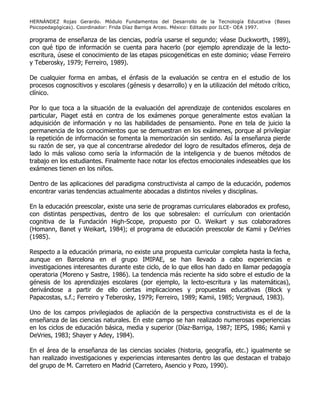 HERNÁNDEZ Rojas Gerardo. Módulo Fundamentos del Desarrollo de la Tecnología Educativa (Bases
Psicopedagógicas). Coordinador: Frida Díaz Barriga Arceo. México: Editado por ILCE- OEA 1997.
programa de enseñanza de las ciencias, podría usarse el segundo; véase Duckworth, 1989),
con qué tipo de información se cuenta para hacerlo (por ejemplo aprendizaje de la lecto-
escritura, úsese el conocimiento de las etapas psicogenéticas en este dominio; véase Ferreiro
y Teberosky, 1979; Ferreiro, 1989).
De cualquier forma en ambas, el énfasis de la evaluación se centra en el estudio de los
procesos cognoscitivos y escolares (génesis y desarrollo) y en la utilización del método crítico,
clínico.
Por lo que toca a la situación de la evaluación del aprendizaje de contenidos escolares en
particular, Piaget está en contra de los exámenes porque generalmente estos evalúan la
adquisición de información y no las habilidades de pensamiento. Pone en tela de juicio la
permanencia de los conocimientos que se demuestran en los exámenes, porque al privilegiar
la repetición de información se fomenta la memorización sin sentido. Así la enseñanza pierde
su razón de ser, ya que al concentrarse alrededor del logro de resultados efímeros, deja de
lado lo más valioso como sería la información de la inteligencia y de buenos métodos de
trabajo en los estudiantes. Finalmente hace notar los efectos emocionales indeseables que los
exámenes tienen en los niños.
Dentro de las aplicaciones del paradigma constructivista al campo de la educación, podemos
encontrar varias tendencias actualmente abocadas a distintos niveles y disciplinas.
En la educación preescolar, existe una serie de programas curriculares elaborados ex profeso,
con distintas perspectivas, dentro de los que sobresalen: el currículum con orientación
cognitiva de la Fundación High-Scope, propuesto por O. Weikart y sus colaboradores
(Homann, Banet y Weikart, 1984); el programa de educación preescolar de Kamii y DeVries
(1985).
Respecto a la educación primaria, no existe una propuesta curricular completa hasta la fecha,
aunque en Barcelona en el grupo IMIPAE, se han llevado a cabo experiencias e
investigaciones interesantes durante este ciclo, de lo que ellos han dado en llamar pedagogía
operatoria (Moreno y Sastre, 1986). La tendencia más reciente ha sido sobre el estudio de la
génesis de los aprendizajes escolares (por ejemplo, la lecto-escritura y las matemáticas),
derivándose a partir de ello ciertas implicaciones y propuestas educativas (Block y
Papacostas, s.f.; Ferreiro y Teberosky, 1979; Ferreiro, 1989; Kamii, 1985; Vergnaud, 1983).
Uno de los campos privilegiados de apliación de la perspectiva constructivista es el de la
enseñanza de las ciencias naturales. En este campo se han realizado numerosas experiencias
en los ciclos de educación básica, media y superior (Díaz-Barriga, 1987; IEPS, 1986; Kamii y
DeVries, 1983; Shayer y Adey, 1984).
En el área de la enseñanza de las ciencias sociales (historia, geografía, etc.) igualmente se
han realizado investigaciones y experiencias interesantes dentro las que destacan el trabajo
del grupo de M. Carretero en Madrid (Carretero, Asencio y Pozo, 1990).
 