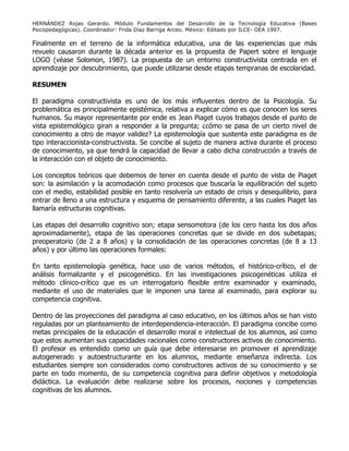 HERNÁNDEZ Rojas Gerardo. Módulo Fundamentos del Desarrollo de la Tecnología Educativa (Bases
Psicopedagógicas). Coordinador: Frida Díaz Barriga Arceo. México: Editado por ILCE- OEA 1997.
Finalmente en el terreno de la informática educativa, una de las experiencias que más
revuelo causaron durante la década anterior es la propuesta de Papert sobre el lenguaje
LOGO (véase Solomon, 1987). La propuesta de un entorno constructivista centrada en el
aprendizaje por descubrimiento, que puede utilizarse desde etapas tempranas de escolaridad.
RESUMEN
El paradigma constructivista es uno de los más influyentes dentro de la Psicología. Su
problemática es principalmente epistémica, relativa a explicar cómo es que conocen los seres
humanos. Su mayor representante por ende es Jean Piaget cuyos trabajos desde el punto de
vista epistemológico giran a responder a la pregunta; ¿cómo se pasa de un cierto nivel de
conocimiento a otro de mayor validez? La epistemología que sustenta este paradigma es de
tipo interaccionista-constructivista. Se concibe al sujeto de manera activa durante el proceso
de conocimiento, ya que tendrá la capacidad de llevar a cabo dicha construcción a través de
la interacción con el objeto de conocimiento.
Los conceptos teóricos que debemos de tener en cuenta desde el punto de vista de Piaget
son: la asimilación y la acomodación como procesos que buscaría la equilibración del sujeto
con el medio, estabilidad posible en tanto resolvería un estado de crisis y desequilibrio, para
entrar de lleno a una estructura y esquema de pensamiento diferente, a las cuales Piaget las
llamaría estructuras cognitivas.
Las etapas del desarrollo cognitivo son; etapa sensomotora (de los cero hasta los dos años
aproximadamente), etapa de las operaciones concretas que se divide en dos subetapas;
preoperatorio (de 2 a 8 años) y la consolidación de las operaciones concretas (de 8 a 13
años) y por último las operaciones formales:
En tanto epistemología genética, hace uso de varios métodos, el histórico-crítico, el de
análisis formalizante y el psicogenético. En las investigaciones psicogenéticas utiliza el
método clínico-crítico que es un interrogatorio flexible entre examinador y examinado,
mediante el uso de materiales que le imponen una tarea al examinado, para explorar su
competencia cognitiva.
Dentro de las proyecciones del paradigma al caso educativo, en los últimos años se han visto
reguladas por un planteamiento de interdependencia-interacción. El paradigma concibe como
metas principales de la educación el desarrollo moral e intelectual de los alumnos, así como
que estos aumentan sus capacidades racionales como constructores activos de conocimiento.
El profesor es entendido como un guía que debe interesarse en promover el aprendizaje
autogenerado y autoestructurante en los alumnos, mediante enseñanza indirecta. Los
estudiantes siempre son considerados como constructores activos de su conocimiento y se
parte en todo momento, de su competencia cognitiva para definir objetivos y metodología
didáctica. La evaluación debe realizarse sobre los procesos, nociones y competencias
cognitivas de los alumnos.
 