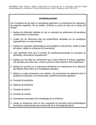 HERNÁNDEZ Rojas Gerardo. Módulo Fundamentos del Desarrollo de la Tecnología Educativa (Bases
Psicopedagógicas). Coordinador: Frida Díaz Barriga Arceo. México: Editado por ILCE- OEA 1997.
AUTOEVALUACION
Con el propósito de que logre un aprendizaje significativo, le proponemos dar respuesta a
las preguntas siguientes. De ser posible, confronte su punto de vista con el asesor del
módulo:
1. Explique las diferentes hipótesis en que se sustentan las aplicaciones del paradigma
constructivista en la educación.
2. ¿Cuáles son las diferencias entre las problemáticas abordadas por los paradigmas
cognoscitivista y el constructivista?
3. Explique los supuestos epistemológicos del paradigma constructivista, resalte el papel
del sujeto y objeto en el proceso de conocimiento.
4. ¿Qué significado tiene para el proceso de enseñanza-aprendizaje los conceptos de
asimilación, acomodación yequilibración?
5. Explique por tres tipos de conocimiento que se dan conforme al enfoque piagetiano.
Cite ejemplos para cada caso y emita su punto de vista respecto a dicha clasificación.
6. Explique de acuerdo con su experiencia profesional, las implicaciones de la aplicación
del método clínico-crítico en la investigación educativa.
7. Elabore un cuadro comparativo con respecto a las proyecciones de aplicación entre el
paradigma conductista y el constructivista, considere los puntos siguientes:
a) Concepto de enseñanza
b) Objetivos de enseñanza
c) Concepto de alumno
d) Concepto de maestro
e) Característica principales de la metodología de la enseñanza
8. ¿Desde su perspectiva cómo se han recuperado los principios teórico-metodológicos
del enfoque constructivista para el desarrollo de la Tecnología Educativa?
 