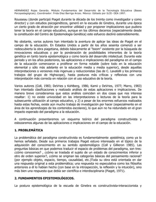 HERNÁNDEZ Rojas Gerardo. Módulo Fundamentos del Desarrollo de la Tecnología Educativa (Bases
Psicopedagógicas). Coordinador: Frida Díaz Barriga Arceo. México: Editado por ILCE- OEA 1997.
Rousseau (donde participó Piaget durante la década de los treinta como investigador y como
director) y con estudios psicogenéticos, generó en la escuela de Ginebra, durante una época
un cierto grado de atracción por encontrar utilidad y por proponer implicaciones que pudiera
tener la teoría en el campo educativo, aunque en los últimos decenios (especialmente desde
la constitución del Centro de Epistemología Genética) este esfuerzo declinó ostensiblemente.
No obstante, varios autores han intentado la aventura de aplicar las ideas de Piaget en el
campo de la educación. En Estados Unidos a partir de los años sesenta comenzó a ser
redescubierta la obra piagetiana, debido básicamente al "boom" existente por la búsqueda de
innovaciones educativas y por la ponderación de posibilidades inherentes de la teoría
genética en tanto teoría epistemológica y como teoría del desarrollo intelectual. Durante este
periodo y en los años posteriores, las aplicaciones e implicaciones del paradigma en el campo
de la educación comenzaron a proliferar en forma notable (sobre todo en la educación
elemental y sólo más adelante en la educación media y media superior), desde aquellas
interpretaciones o versiones más ingenuas y reduccionistas (las de C. Lavatelli y los primeros
trabajos del grupo de Highscope), hasta posturas más críticas y reflexivas con una
interpretación más correcta en relación con el uso educativo de la teoría.
Varios autores (Coll, 1983; DeVries y Kohlberg, 1986; Kamii y DeVries, 1977; Marro, 1983)
han intentado clasificaciones y realizado análisis de estas aplicaciones e implicaciones. De
manera breve consideramos que estos análisis coinciden en dos cosas que nos interesa
resaltar: 1) no existe univocidad en las interpretaciones o lecturas de la teoría para la
subsecuente utilización al campo educativo, y 2) a pesar de los enormes esfuerzos realizados
hasta estas fechas, existe aún mucho trabajo de investigación por hacer (especialmente en el
área de los aprendizajes de los contenidos escolares), lo que aún no ha redundado en el gran
impacto esperado del paradigma a la educación.
A continuación presentaremos un esquema teórico del paradigma constructivista y
esbozaremos algunas de las aplicaciones e implicaciones en el campo de la educación.
1. PROBLEMÁTICA
La problemática del paradigma constructivista es fundamentalmente epistémica, como ya lo
hemos señalado. Desde sus primeros trabajos Piaget estuvo interesado en el tópico de la
adquisición del conocimiento en su sentido epistemológico (Coll y Gillieron 1985). Las
preguntas básicas en que podemos traducir el espacio de problemas del paradigma, son tres:
¿cómo conocemos? , ¿cómo se traslada el sujeto de un estado de conocimientos inferior a
otro de orden superior?, ¿cómo se originan las categorías básicas del pensamiento racional?
(por ejemplo objeto, espacio, tiempo, causalidad, etc.)Toda su obra está orientada en dar
una respuesta original a esta problemática; una respuesta no especulativa como los filósofos
anteriores a él lo habían hecho (con base en la introspección, la reflexión y la intuición), sino
más bien una respuesta que debía ser científica e interdisciplinaria (Piaget, 1971).
2. FUNDAMENTOS EPISTEMOLÓGICOS.
La postura epistemológica de la escuela de Ginebra es constructivista-interaccionista y
 