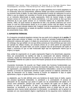 HERNÁNDEZ Rojas Gerardo. Módulo Fundamentos del Desarrollo de la Tecnología Educativa (Bases
Psicopedagógicas). Coordinador: Frida Díaz Barriga Arceo. México: Editado por ILCE- OEA 1997.
De igual modo, así como podemos decir que el sujeto epistémico de la teoría piagetiana es
un constructor activo de conocimientos, debemos señalar que dichos conocimientos orientan
sus acciones frente el objeto. En esto radica precisamente la noción de relativismo, la cual se
refiere a que los objetos son conocidos en función de las capacidades cognitivas que posee
en un momento determinado el sujeto cognoscente. Dicho de manera simple, el sujeto
siempre conoce en función de sus marcos asimilativos, y en este sentido se dice que tiene
referencia de lo que puede conocer en un momento relativo de su desarrollo (Kamii y
DeVries, 1983). De igual manera se desprende de éste y los párrafos anteriores que nunca
existe un nivel de conocimientos donde ya no se puede conocer más del objeto, sino que
siempre se le puede entender todavía más. Cualquier nivel de conocimientos en un momento
determinado es simplemente un estado de equilibrio transitorio, abierto a niveles superiores
de conocimiento (Vuyk, 1984).
3. SUPUESTOS TEÓRICOS.
En el esquema conceptual piagetiano siempre hay que partir de la categoría de la acción. El
sujeto actúa para conocer al objeto y en ello se encierra el principio fundamental de toda
interacción recíproca del sujeto y el objeto de conocimiento en el proceso del conocimiento.
Sin embargo, hay que señalar a la vez que dichas acciones por más primitivas que sean como
por ejemplo los reflejos innatos, son producto directo de un cierto patrón de organización
dentro del sujeto. No puede haber una acción (cualquier tipo de aproximación del sujeto al
objeto y viceversa) en que no esté involucrada algún tipo de organización interna que la
origine y la regule.
Esta unidad de organización en el sujeto cognoscente Piaget la ha denominado esquemas.
Estos son precisamente los ladrillos de toda la construcción del sistema intelectual o
cognitivo, regulan las interacciones del sujeto con la realidad ya su vez sirven como marcos
asimiladores mediante los cuales la nueva información (producto de las interacciones S-O) es
incorporada.
Invariantes funcionales. De acuerdo con Piaget existen dos funciones fundamentales que
intervienen y son una constante en el proceso de desarrollo cognitivo. Estos son los procesos
de organización y de adaptación. Ambos son elementos indisociables y caras de una misma
moneda. La función de organización permite al sujeto conservar en sistemas coherentes los
flujos de interacción con el medio; mientras la función de adaptación le deje al sujeto
aproximarse y lograr un ajuste dinámico con el ambiente.
La adaptación, que ha sido definida como una tendencia de ajuste hacia el medio, supone
dos procesos igualmente indisolubles: la asimilación y la acomodación. Al proceso de
adecuación de los esquemas que posee el sujeto con las características del objeto se le
conoce como asimilación. Siempre que existe una relación del sujeto con el objeto, se
produce un acto de significación, es decir, se interpreta la realidad por medio de los
esquemas. La asimilación a su vez puede entenderse como el simple acto de usar los
esquemas como marcos donde estructurar la información. La asimilación, por lo general va
asociada con una reacomodación (ligera o significativa) de los esquemas como resultado de
 