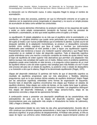 HERNÁNDEZ Rojas Gerardo. Módulo Fundamentos del Desarrollo de la Tecnología Educativa (Bases
Psicopedagógicas). Coordinador: Frida Díaz Barriga Arceo. México: Editado por ILCE- OEA 1997.
la interacción con la información nueva. A estos reajustes Piaget le otorga el nombre de
acomodación.
Con base en estos dos procesos, podemos ver que la información entrante en el sujeto se
relaciona con la experiencia previa (organizada en esquemas) y no ocurre un simple proceso
de acumulación de datos como señalan los conductistas.
Cuando los nuevos elementos informativos no producen cambios en los esquemas del sujeto
y existe un cierto estado compensatorio (anulación de fuerzas) entre los procesos de
asimilación y acomodación, se dice que existe equilibrio entre el sujeto y el medio.
La equilibración. El estado adaptativo no es más que el equilibrio entre la acomodación y la
asimilación, un equilibrio dinámico que puede verse perturbado por nuevas aproximaciones
del sujeto al medio o por nuevas problemáticas que el ambiente le plantee. Cuando ocurre tal
desajuste (pérdida de la adaptación momentánea), se produce un desequilibrio (conocido
también como conflicto cognitivo) que lleva al sujeto a movilizar sus instrumentos
intelectuales para restablecer el nivel perdido o bien a lograr una equilibración superior.
Precisamente esta tendencia a buscar una nivelación superior (abarcativa y que Piaget llama
mayorante) es en realidad el motor del desarrollo cognitivo. Todo el desarrollo cognitivo
puede entenderse como una marcha o evolución constante de niveles de ajuste inferior hacia
el logro de equilibrios de orden superior más abarcativos que permitan una adaptación más
óptima (aunque más compleja) del sujeto con el medio. Nótese como el problema epistémico
piagetiano puede verse traducido en este terreno, a la pregunta ¿cómo pasamos de un nivel
de equilibrio inferior a otro de orden superior más complejo pero más flexible a la vez? A todo
este proceso del paso de un estado de equilibrio, su posterior crisis o estado de desequilibrio
y su transición a otro que lo abarca, Piaget le ha denominado equilibración (Piaget, 1975).
Etapas del desarrollo intelectual. Si partimos del hecho de que el desarrollo cognitivo es
resultado de equilibrios progresivos cada vez más abarcativos y flexibles, debemos
preguntarnos ¿qué es lo que produce dichos estados de equilibrio dinámicos? Según Piaget
son las estructuras cognitivas, entendidas como formas de organización de esquemas.
Durante todo el desarrollo cognitivo encontramos tres etapas que finalizan en estados de
equilibrio dinámico. Estas etapas son cortes de tiempo, en los cuales tiene lugar la génesis,
desarrollo y consolidación de determinadas estructuras mentales. Los piagetianos distinguen
tres etapas del desarrollo intelectual, a saber: etapa sensorio-motriz, etapa de las
operaciones concretas y etapa de las operaciones formales.
A continuación vamos a presentar una descripción simplificada de las características más
sobresalientes de cada una de las etapas del desarrollo cognitivo según Piaget
(recomendamos para una explicación más amplia e introductoria los textos de Labinowicz,
1982 y Piaget e Inhelder, 1974).
Etapa sensomotora (desde los cero hasta los dos años aproximadamente). Durante ella el
niño construye sus primeros esquemas sensomotores y tiene lugar la formación de la primer
estructura cognitiva: el grupo práctico de desplazamientos. Al finalizar este periodo, el niño es
capaz de lograr sus primeros actos intelectuales en el plano espacio-temporal práctico (el
 