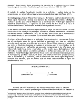 HERNÁNDEZ Rojas Gerardo. Módulo Fundamentos del Desarrollo de la Tecnología Educativa (Bases
Psicopedagógicas). Coordinador: Frida Díaz Barriga Arceo. México: Editado por ILCE- OEA 1997.
El método de análisis formalizante consiste en la reflexión y análisis lógico de los
conocimientos, con la intención de lograr una axiomatización total o parcial (Palop, 1981).
El método psicogenético se utiliza en la investigación de nociones o génesis de conocimientos
(físico, lógico-matemático y social), en el contexto del desarrollo ontogenético. Este tipo de
análisis no es otra cosa sino la utilización de la psicología como método para abordar los
problemas epistemológicos. La aplicación de esta técnica ha dado lugar a la vez a la
elaboración de la teoría del desarrollo intelectual tan ampliamente conocida.
En los estudios realizados en el marco psicoegenético, Piaget y sus colaboradores utilizaron
varios métodos de investigación psicológica en distintos periodos del desarrollo de la teoría
(de Dornahidy-Dami y Bamks-Leite, 1985). Sin embargo, se considera que el análisis clínico-
crítico es el método por antonomasia de los trabajos de la Escuela de Ginebra.
El método clínico-crítico consiste en la realización de una entrevista o interrogatorio flexible,
que el examinador aplica de manera individual al examinado, con base en materiales
concretos que le plantean un problema o tarea a éste último. El interrogatorio es guiado por
una serie de hipótesis directrices formuladas de antemano por el entrevistador, con la
intención de conocer con profundidad las respuestas y argumentos de los niños sobre una
determinada noción física, lógico- matemática, social o escolar. Luego de la aplicación de la
entrevista, se debe realizar un análisis cualitativo de dichas respuestas, con base en un
modelo de interpretación (que de hecho es el que origina las hipótesis directrices que guían
el interrogatorio) genético y estructural. Existe una continua interacción (véase figura 5),
entre el examinador y el examinado, pero el examinador debe evitar sugerir respuestas a
cualquier otra situación, que no permita que se refleje adecuadamente la lógica del
pensamiento del niño. *
Figura 5. Situación metodológica del método clínico-crítico. Nótese la estrecha
correspondencia con la postura epistemológica interaccionista-constructivista. En este caso el
*
En estos casos, la palabra método está usada en un sentido mucho más amplio del que hemos venido utilizando en el
presente trabajo (métodos de la epistemología genética). Más adelante, cuando se hable del método clínico-crítico,
nuevamente debe retomarse el sentido típico en que se utilizó en las descripciones de los otros paradigmas (métodos de la
psicología).
INTERACCIÓN MÚLTIPLE
S
(EXAMINADOR)
O
(EXAMINADO)
 