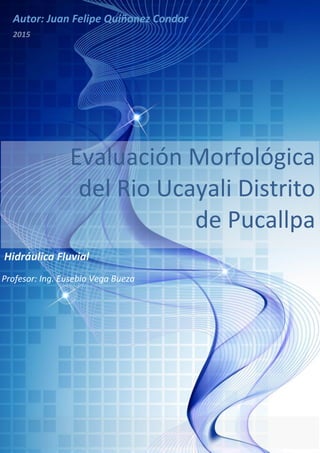 Profesor: Ing. Eusebio Vega Bueza
Autor: Juan Felipe Quiñonez Condor
Evaluación Morfológica
del Rio Ucayali Distrito
de Pucallpa
2015
Hidráulica Fluvial
 