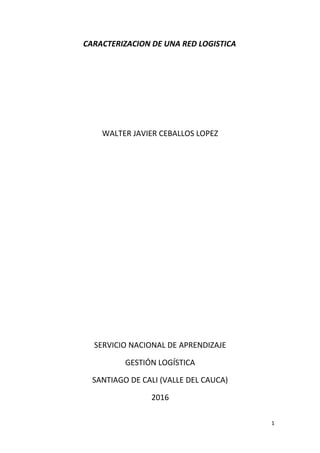 CARACTERIZACION DE UNA RED LOGISTICA
WALTER JAVIER CEBALLOS LOPEZ
SERVICIO NACIONAL DE APRENDIZAJE
GESTIÓN LOGÍSTICA
SANTIAGO DE CALI (VALLE DEL CAUCA)
2016
1
 