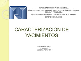 CARACTERIZACION DE
YACIMIENTOS
REPUBLICA BOLIVARINAN DE VENEZUELA
MINISTERIOS DEL PODER POPLAR PARA LA EDUCACION UNIVERSITARIA,
CIENCIA Y TECNOLOGIA
INSTITUTO UNIVERSITARIO POLITECNICO “SANTIAGO MARIÑO”
EXTENSION MARACIBO
FRANCELIS ARIAS
CI. 28320103
CARRERA: PETROLEO
 