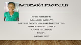 CARACTERIZACIÓN HORAS SOCIALES
NOMBRE DE ESTUDIANTE:
DIANA MARCELA GARCES NAAR.
INSTITUCION EDUCATIVA RURAL MONSEÑOR ESCOBAR VELEZ.
NOMBRE DE LA PERSONA INSPIRADA:
MARIA D. L. S. NAAR RIVERA.
MUNICIPIO:
SAN JUAN DE URABA.
 