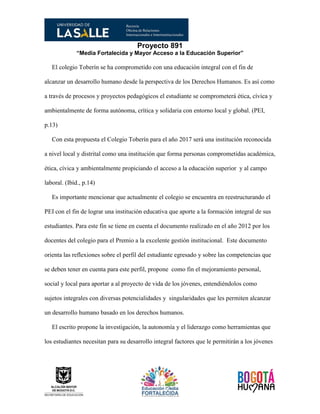 Proyecto 891
“Media Fortalecida y Mayor Acceso a la Educación Superior”
El colegio Toberín se ha comprometido con una educación integral con el fin de
alcanzar un desarrollo humano desde la perspectiva de los Derechos Humanos. Es así como
a través de procesos y proyectos pedagógicos el estudiante se comprometerá ética, cívica y
ambientalmente de forma autónoma, crítica y solidaria con entorno local y global. (PEI,
p.13)
Con esta propuesta el Colegio Toberín para el año 2017 será una institución reconocida
a nivel local y distrital como una institución que forma personas comprometidas académica,
ética, cívica y ambientalmente propiciando el acceso a la educación superior y al campo
laboral. (Ibíd., p.14)
Es importante mencionar que actualmente el colegio se encuentra en reestructurando el
PEI con el fin de lograr una institución educativa que aporte a la formación integral de sus
estudiantes. Para este fin se tiene en cuenta el documento realizado en el año 2012 por los
docentes del colegio para el Premio a la excelente gestión institucional. Este documento
orienta las reflexiones sobre el perfil del estudiante egresado y sobre las competencias que
se deben tener en cuenta para este perfil, propone como fin el mejoramiento personal,
social y local para aportar a al proyecto de vida de los jóvenes, entendiéndolos como
sujetos integrales con diversas potencialidades y singularidades que les permiten alcanzar
un desarrollo humano basado en los derechos humanos.
El escrito propone la investigación, la autonomía y el liderazgo como herramientas que
los estudiantes necesitan para su desarrollo integral factores que le permitirán a los jóvenes
 