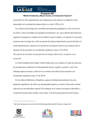 Proyecto 891
“Media Fortalecida y Mayor Acceso a la Educación Superior”
incrementar en ellos gradualmente sus competencias, para mejorar su calidad de vida y
transcender en la sociedad de manera efectiva y crítica” (PEI, p.14).
Los esfuerzos del colegio por consolidar una propuesta pedagógica no solo a través de
las clases y otras actividades, por ejemplo la articulación, son una evidencia del interés por
organizar la propuesta y cumplir con los objetivos que el colegio y en especial. Es necesario
reconocer que el colegio ha vivido un periodo de reajuste administrativo que ha llevado a la
actual administración a pensar en la articular de la propuesta teórica con la práctica de los
docentes (Acta encuentro con coordinador académico marzo 27 de 2014).
Descripción de las formas de apropiación del enfoque diferencial y de género en la
institución.
La oferta académica del colegio Toberín indica que es un colegio en el que hay procesos
de inclusión para estudiantes con discapacidad motora, cognitiva, autismo y otras1
Sin
embargo algunos docentes y directivos no conocen esta oferta (Acta encuentro con
coordinador académico marzo 27 de 2014).
En las sedes de Babilonia y Orquídeas, espacios diseñados para primaria, hay una
población significativa de niños con discapacidad cognitiva y motora. Estas sedes cuentan
cada una con una educadora especial. Sin embargo no se cuenta con espacios adecuados y
el material necesario para atender a estos niños. Una de las preocupaciones del Consejo
1
http://www.sedbogota.edu.co/archivos/Temas%20estrategicos/Matriculas/2013/directorio-colegios.html)
 