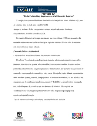 Proyecto 891
“Media Fortalecida y Mayor Acceso a la Educación Superior”
El colegio tiene cuatro video beam distribuidos de la siguiente forma: biblioteca (1), sala
de sistemas (uno en cada una) y auditorio (1).
Aunque el software de los computadores no está actualizado, estos funcionan
adecuadamente. Cuentan con office 2008.
En cuanto al internet, el colegio cuenta con una conexión de 30 Megas residuales. La
conexión no es constante en los salones y en espacios comunes. En las salas de sistemas
esta conexión es de mejor calidad.
Categoría Cultura institucional
Características más sobresalientes del ambiente institucional.
El colegio Toberín está pasando por una situación administrativa que involucra a los
docentes, directivos, en general a la comunidad, los continuos cambios de rector no han
permitido dar continuidad a algunos procesos y demora otros, por ejemplo la adquisición de
materiales como papelería, marcadores entre otros. Además ha traído falta de comunicación
entre docentes y entre jornadas, complejizando la dirección académica y la del rector (Acta
encuentro con el coordinador académico, marzo 27 de 2014) La actual rectora encargada,
está en la búsqueda de organizar con los docentes de planta el liderazgo de las
coordinaciones y los proyectos para dar un norte a las propuestas pedagógicas y
convivenciales del colegio.
Tipo de equipos de trabajo existentes y las actividades que realizan.
 