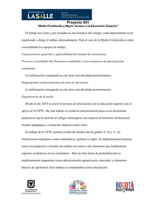 Proyecto 891
“Media Fortalecida y Mayor Acceso a la Educación Superior”
El trabajo por áreas y por jornadas es una fortaleza del colegio; cada departamento se ha
organizado y dirige el trabajo adecuadamente. Para el caso de la Media Fortalecida se están
consolidando los equipos de trabajo.
Características generales y aplicabilidad del manual de convivencia.
Proceso y actividades del Personero estudiantil y otras instancias de participación
estudiantil.
La información consignada en este ítem será abordada posteriormente.
Organigrama institucional para la toma de decisiones
La información consignada en este ítem será abordada posteriormente.
Organización de la media
Desde el año 2010 se inició el proceso de articulación con la educación superior con el
apoyo de la UPTC. De este trabajo se resalta la caracterización pues es un documento
propositivo que le permite al colegio interrogarse con respecto al horizonte institucional,
modelo pedagógico, evaluación, didáctica entre otros.
El trabajo de la UPTC permeó el plan de estudios de los grados 9, 10 y 11. Se
fortalecieron asignaturas como matemáticas, química e inglés. Se implementaron materias
como investigación y métodos de estudio con miras a dar elementos que fortalecieran
aspectos académicos en los estudiantes. Para las diez horas de profundización se
implementaron asignaturas como administración agropecuaria, mercadeo y elementos
básicos de agronomía. Este trabajo es comprendido como articulación.
 