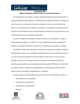 Proyecto 891
“Media Fortalecida y Mayor Acceso a la Educación Superior”
En consecuencia a este trabajo, el colegio organizó los horarios para las dos jornadas, se
asignaron profesores especializados, se transformaron los planes de estudio y se generó una
cultura en torno a la articulación. Además los estudiantes asumieron una actitud crítica
frente a la vida académica en el colegio, esta actitud se vio reflejada en el encuentro del 20
de febrero de 2014 donde muchos de ellos participaron activamente de la presentación de la
Universidad de la Salle con preguntas interesantes.
La UPTC por algunas dificultades no finalizó el proceso con el colegio, es así que la
homologación de créditos no se finalizó. La Universidad Minuto de Dios acompañó al
colegio en este proceso haciendo un examen a los estudiantes para certificar los créditos.
Actualmente la IED está trabajando en la transición de articulación a Media Fortalecida
profundizando en áreas como: tecnología e informática con la Universidad Minuto de Dios
y el área de ciencias naturales con la Universidad de la Salle. Para el caso de ciencias
naturales se cuenta con los espacios, horarios y docentes, sin embargo el modelo de
transformación es definido como malla transicional (encuentro SED febrero 21 de 2014) lo
que implica diseñar e implementar simultáneamente una propuesta que puede cambiar
durante el proceso de diseño, implementación y evaluación.
En este momento la oferta académica del área de ciencias está definida por (Anexo 2):
- Metodología de la investigación
- Competencias comunicativas
- Fundamentos de agroindustria
- Química
 