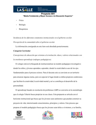 Proyecto 891
“Media Fortalecida y Mayor Acceso a la Educación Superior”
- Física
- Biología
- Bioquímica
Incidencia de los diferentes estamentos institucionales en el gobierno escolar.
Percepción de la comunidad sobre el gobierno escolar
La información consignada en este ítem será abordada posteriormente.
Categoría Curricular
Concepciones de educación que orientan a la institución, ideas y valores relacionados con
la enseñanza-aprendizaje (enfoques pedagógicos).
El colegio está en la búsqueda de institucionalizar un modelo pedagógico investigativo
donde los niños y jóvenes aprendan a aprender, donde la creatividad es uno de los ejes
fundamentales para el proceso exitoso. Para el docente este se convierte en un territorio
para alcanzar algunas metas, pero en especial el lugar donde se deben propiciar condiciones
que faciliten la creatividad, la actividad mental y así se contribuya al desarrollo de la
personalidad.
El aprendizaje basado en resolución de problemas (ABP) se convierte en la metodología
que el colegio Toberín busca propiciar en sus clases. Esta propuesta se articula con el
horizonte institucional que busca que los jóvenes sean autónomos que puedan construir su
proyecto de vida, interiorizando conocimientos, principios y valores. Este proceso que
propone el modelo pedagógico busca que los jóvenes sean útiles a sí mismos, a su familia,
 