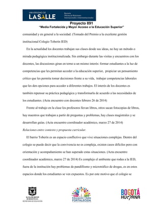 Proyecto 891
“Media Fortalecida y Mayor Acceso a la Educación Superior”
comunidad y en general a la sociedad. (Tomado del Premio a la excelente gestión
institucional Colegio Toberín IED)
En la actualidad los docentes trabajan sus clases desde sus ideas, no hay un método o
mirada pedagógica institucionalizada. Sin embargo durante las visitas y encuentros con los
docentes, las discusiones giran en torno a un mismo interés: formar estudiantes a la luz de
competencias que les permitan acceder a la educación superior, propiciar un pensamiento
crítico que les permita tomar decisiones frente a su vida, trabajar competencias laborales
que les den opciones para acceder a diferentes trabajos. El interés de los docentes es
también repensar su práctica pedagógica y transformarla de acuerdo a las necesidades de
los estudiantes. (Acta encuentro con docentes febrero 26 de 2014)
Frente al trabajo en la clase los profesores llevan libros, otros sacan fotocopias de libros,
hay maestros que trabajan a partir de preguntas y problemas, hay clases magistrales y se
desarrollan guías. (Acta encuentro coordinador académico, marzo 27 de 2014)
Relaciones entre contexto y propuesta curricular.
El barrio Toberín es un espacio conflictivo que vive situaciones complejas. Dentro del
colegio se puede decir que la convivencia no es compleja, existen casos difíciles pero con
orientación y acompañamiento se han superado estas situaciones. (Acta encuentro
coordinador académico, marzo 27 de 2014) Es complejo el ambiente que rodea a la IED,
fuera de la institución hay problemas de pandillismo y microtráfico de drogas, es en estos
espacios donde los estudiantes se ven expuestos. Es por este motivo que el colegio se
 