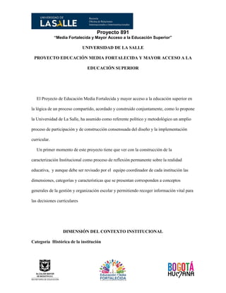 Proyecto 891
“Media Fortalecida y Mayor Acceso a la Educación Superior”
UNIVERSIDAD DE LA SALLE
PROYECTO EDUCACIÓN MEDIA FORTALECIDA Y MAYOR ACCESO A LA
EDUCACIÓN SUPERIOR
El Proyecto de Educación Media Fortalecida y mayor acceso a la educación superior en
la lógica de un proceso compartido, acordado y construido conjuntamente, como lo propone
la Universidad de La Salle, ha asumido como referente político y metodológico un amplio
proceso de participación y de construcción consensuada del diseño y la implementación
curricular.
Un primer momento de este proyecto tiene que ver con la construcción de la
caracterización Institucional como proceso de reflexión permanente sobre la realidad
educativa, y aunque debe ser revisado por el equipo coordinador de cada institución las
dimensiones, categorías y características que se presentan corresponden a conceptos
generales de la gestión y organización escolar y permitiendo recoger información vital para
las decisiones curriculares
DIMENSIÓN DEL CONTEXTO INSTITUCIONAL
Categoría Histórica de la institución
 