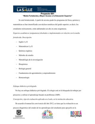 Proyecto 891
“Media Fortalecida y Mayor Acceso a la Educación Superior”
Se está fortaleciendo. A partir de noveno grado los programas de física, química y
matemáticas se han intensificado con núcleos temáticos del grado superior, es decir, los
estudiantes teóricamente, están adelantados un año en estas asignaturas.
Espacios académicos (asignaturas) diseñados o implementados en relación con la media
fortalecida. Descripción.
 Inglés I y II
 Matemáticas I y II
 Química orgánica
 Métodos de estudio
 Metodología de la investigación
 Bioquímica
 Biología general
 Fundamentos de agroindustria y emprendimiento
 Biotecnología
Enfoque didáctico privilegiado.
No hay un enfoque didáctico privilegiado. El colegio está en la búsqueda de trabajar por
proyectos y utilizar el aprendizaje basado en problemas (ABP).
Concepción y tipo de evaluación aplicada en el aula, en la institución educativa.
De acuerdo al manual de convivencia del año 2012, se tiene que la evaluación es un
proceso diagnóstico del estado de los aprendizajes del estudiante para apoyarlo en la
 