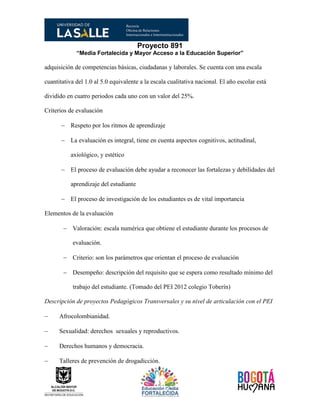 Proyecto 891
“Media Fortalecida y Mayor Acceso a la Educación Superior”
adquisición de competencias básicas, ciudadanas y laborales. Se cuenta con una escala
cuantitativa del 1.0 al 5.0 equivalente a la escala cualitativa nacional. El año escolar está
dividido en cuatro periodos cada uno con un valor del 25%.
Criterios de evaluación
 Respeto por los ritmos de aprendizaje
 La evaluación es integral, tiene en cuenta aspectos cognitivos, actitudinal,
axiológico, y estético
 El proceso de evaluación debe ayudar a reconocer las fortalezas y debilidades del
aprendizaje del estudiante
 El proceso de investigación de los estudiantes es de vital importancia
Elementos de la evaluación
 Valoración: escala numérica que obtiene el estudiante durante los procesos de
evaluación.
 Criterio: son los parámetros que orientan el proceso de evaluación
 Desempeño: descripción del requisito que se espera como resultado mínimo del
trabajo del estudiante. (Tomado del PEI 2012 colegio Toberín)
Descripción de proyectos Pedagógicos Transversales y su nivel de articulación con el PEI
 Afrocolombianidad.
 Sexualidad: derechos sexuales y reproductivos.
 Derechos humanos y democracia.
 Talleres de prevención de drogadicción.
 
