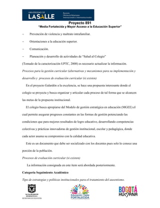 Proyecto 891
“Media Fortalecida y Mayor Acceso a la Educación Superior”
 Prevención de violencia y maltrato intrafamiliar.
 Orientaciones a la educación superior.
 Comunicación.
 Planeación y desarrollo de actividades de “Salud al Colegio”
(Tomado de la caracterización UPTC, 2008) es necesario actualizar la información.
Procesos para la gestión curricular (alternativas y mecanismos para su implementación y
desarrollo y procesos de evaluación curricular (si existen)
En el proyecto Galardón a la excelencia, se hace una propuesta interesante donde el
colegio se proyecta y busca organizar y articular cada proceso de tal forma que se alcancen
las metas de la propuesta institucional.
El colegio busca apropiarse del Modelo de gestión estratégica en educación (MGEE) el
cual permite asegurar progresos constantes en las formas de gestión potenciando las
condiciones que para mejores resultados de logro educativo, desarrollando competencias
colectivas y prácticas innovadoras de gestión institucional, escolar y pedagógica, donde
cada actor asuma su compromiso con la calidad educativa.
Este es un documento que debe ser socializado con los docentes pues solo lo conoce una
porción de la población.
Procesos de evaluación curricular (si existen)
La información consignada en este ítem será abordada posteriormente.
Categoría Seguimiento Académico
Tipo de estrategias y políticas institucionales para el tratamiento del ausentismo.
 